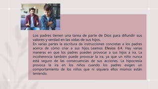Los padres tienen una tarea de parte de Dios para difundir sus
valores y verdad en las vidas de sus hijos.
En varias partes la escritura da instrucciones concretas a los padres
acerca de cómo criar a sus hijos. Leamos Efesios 6:4. Hay varias
maneras en que los padres pueden provocar a sus hijos a ira. La
incoherencia también puede provocar la ira, ya que un niño nunca
está seguro de las consecuencias de sus acciones. La hipocresía
provoca la ira en los niños cuando los padres exigen un
comportamiento de los niños que ni siquiera ellos mismos están
teniendo.
 