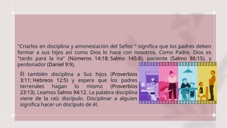 "Criarlos en disciplina y amonestación del Señor " significa que los padres deben
formar a sus hijos así como Dios lo hace con nosotros. Como Padre, Dios es
"tardo para la ira" (Números 14:18; Salmo 145:8), paciente (Salmo 86:15), y
perdonador (Daniel 9:9).
Él también disciplina a Sus hijos (Proverbios
3:11; Hebreos 12:5) y espera que los padres
terrenales hagan lo mismo (Proverbios
23:13). Leamos Salmo 94:12. La palabra disciplina
viene de la raíz discípulo. Disciplinar a alguien
significa hacer un discípulo de él.
 