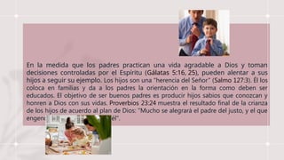 En la medida que los padres practican una vida agradable a Dios y toman
decisiones controladas por el Espíritu (Gálatas 5:16, 25), pueden alentar a sus
hijos a seguir su ejemplo. Los hijos son una “herencia del Señor” (Salmo 127:3). Él los
coloca en familias y da a los padres la orientación en la forma como deben ser
educados. El objetivo de ser buenos padres es producir hijos sabios que conozcan y
honren a Dios con sus vidas. Proverbios 23:24 muestra el resultado final de la crianza
de los hijos de acuerdo al plan de Dios: "Mucho se alegrará el padre del justo, y el que
engendra sabio se gozará con él".
 