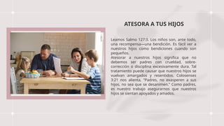 ATESORA A TUS HIJOS
Leamos Salmo 127:3. Los niños son, ante todo,
una recompensa—una bendición. Es fácil ver a
nuestros hijos como bendiciones cuando son
pequeños.
Atesorar a nuestros hijos significa que no
debemos ser padres con crueldad, sobre-
corrección o disciplina excesivamente dura. Tal
tratamiento puede causar que nuestros hijos se
vuelvan amargados y resentidos. Colosenses
3:21 nos alienta, “Padres, no exasperen a sus
hijos, no sea que se desanimen.” Como padres,
es nuestro trabajo asegurarnos que nuestros
hijos se sientan apoyados y amados.
 