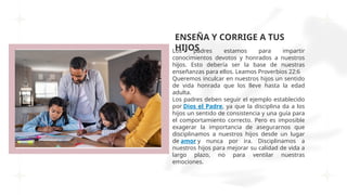 ENSEÑA Y CORRIGE A TUS
HIJOS
Los padres estamos para impartir
conocimientos devotos y honrados a nuestros
hijos. Esto debería ser la base de nuestras
enseñanzas para ellos. Leamos Proverbios 22:6
Queremos inculcar en nuestros hijos un sentido
de vida honrada que los lleve hasta la edad
adulta.
Los padres deben seguir el ejemplo establecido
por Dios el Padre, ya que la disciplina da a los
hijos un sentido de consistencia y una guía para
el comportamiento correcto. Pero es imposible
exagerar la importancia de asegurarnos que
disciplinamos a nuestros hijos desde un lugar
de amor y nunca por ira. Disciplinamos a
nuestros hijos para mejorar su calidad de vida a
largo plazo, no para ventilar nuestras
emociones.
 
