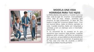 MODELA UNA VIDA
HONRADA PARA TUS HIJOS
La Biblia alienta a los padres a modelar para sus
hijos todo lo que les enseñan. Esencialmente,
como dice el viejo adagio, tenemos que
practicar lo que predicamos. El libro de Tito
explica lo que los cristianos deben hacer: “Con
tus buenas obras, dales tú mismo ejemplo en
todo. Cuando enseñes, hazlo con integridad y
seriedad, y con un mensaje sano e intachable.
(Tito 2:7–8).
Si no actuamos de la manera en la que
queremos que nuestros hijos actúen, nuestras
palabras serán inútiles. Los niños se convierten
en lo que ven, así que debemos demostrarles en
qué queremos que se conviertan. Si quieres que
tu hijo viva una vida de acuerdo a ciertas
normas, tú debes hacerlo primero.
 