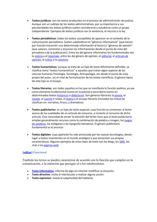 Textos jurídicos: son los textos producidos en el proceso de administración de justicia.
       Aunque son un subtipo de los textos administrativos, por su importancia y sus
       peculiaridades los textos jurídicos suelen considerarse y estudiarse como un grupo
       independiente. Ejemplos de textos jurídicos son la sentencia, el recurso o la ley.

       Textos periodísticos: todos los textos susceptibles de aparecer en el contexto de la
       comunicación periodística. Suelen subdividirse en "géneros informativos" (que tienen
       por función transmitir una determinada información al lector) y "géneros de opinión"
       (que valoran, comentan y enjuician las informaciones desde el punto de vista del
       periodista o de la publicación). Entre los del género informativo los fundamentales son
       la noticia y el reportaje; entre los del género de opinión, el editorial, el artículo de
       opinión, la crítica o la columna.

       Textos humanísticos: aunque se trata de un tipo de texto difícilmente definible, se
       clasifica como "textos humanísticos" a aquellos que tratan algún aspecto de las
       ciencias humanas Psicología, Sociología, Antropología, etc desde el punto de vista
       propio del autor, sin el nivel de formalización de los textos científicos. El género típico
       de este tipo es el ensayo.

       Textos literarios: son todos aquellos en los que se manifiesta la función poética, ya sea
       como elemento fundamental (como en la poesía) o secundario (como en
       determinados textos históricos o didácticos). Son géneros literarios la poesía, la
       novela, el cuento o relato, el teatro y el ensayo literario (incluidos los mitos).Se
       clasifican en: narrativo, líricos, y dramáticos.

       Textos publicitarios: es un tipo de texto especial, cuya función es convencer al lector
       acerca de las cualidades de un artículo de consumo, e incitarlo al consumo de dicho
       artículo. Esta necesidad de atraer la atención del lector hace que el texto publicitario
       emplee generalmente recursos como la combinación de palabra e imagen, los juegos
       de palabras, los eslóganes o las tipografía llamativas. El género publicitario
       fundamental es el anuncio

       Textos digitales: cuya aparición ha sido provocada por las nuevas tecnologías, dando
       lugar a textos inexistentes en el mundo analógico y que presentan sus propias
       características. Algunos ejemplos de estos tipos de texto son los blogs, los SMS, los
       chat o las páginas web.

[editar] Funcional

También los textos se pueden caracterizar de acuerdo con la función que cumplen en la
comunicación, o la intención que persigue el o los interlocutores.

       Texto informativo: informa de algo sin intentar modificar la situación.
       Texto directivo: incita al interlocutor a realizar alguna acción.
       Texto expresivo: revela la subjetividad del hablante.
 
