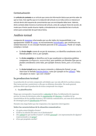 Contextualización
Un artículo sin contexto es un artículo que carece de información básica que permita saber de
qué se trata. Esto significa que en la redacción del artículo no se indica cómo se relaciona el
artículo dentro del esquema de conocimientos que una enciclopedia debe tener. Además,
dicho contexto debe incluirse al comienzo del artículo, antes de cualquier título de sección, de
modo que el lector pueda situarse rápida y cómodamente sin necesidad de leer el artículo
entero para comprender de qué trata el tema.


Análisis textual
compuesta de monemas relacionados por un alto índice de inseparabilidad, o un
agrupamiento estable de semas, no necesariamente lexicalizados, que constituyen una
unidad funcional. Es un concepto bastante parecido al de colocación. Puede ser simple,
compleja o textual.

        La lexía simple consta de un par de monemas y se identifica usualmente con la
        llamada palabra: león-a, por ejemplo.

        La lexía compleja se identifica con lo que usualmente se denomina palabras
        compuestas (verbigracia, sacacorchos), pero también con fórmulas fijas que no
        pueden considerarse como tales, por ejemplo Semana Santa, pato a la naranja,
        etc.

        La lexía textual posee una mayor extensión y elaboración formal, ya que
        interviene la llamada función poética, como por ejemplo en los refranes: "Más
        vale pájaro en mano / que cien volando"

la produccion textual
La producción de un texto comprende actividades que van más allá de la escritura misma.
Hay tareas previas y posteriores a ella que no debemos descuidar. De modo general,
podemos decir que la producción de textos comprende tres etapas:
 A. La planificación

Etapa que corresponde a la generación y selección de ideas, la elaboración de esquemas
previos, la toma de decisiones sobre la organización del discurso, el análisis de las
características de los posibles lectores y del contexto comunicativo, así como de la selección
de estrategias para la planificación del texto.
Durante esta etapa habrá que dar respuestas a los siguientes interrogantes:
Sobre las características de la situación comunicativa:
   ¿A quién estará dirigido el texto?
   ¿Cuál es la relación del autor con el destinatario?
   ¿En calidad de qué escribe el autor?: ¿a título personal?, ¿en representación de alguien?
   ¿representando a un grupo?
   ¿Con qué propósito escribe?
 