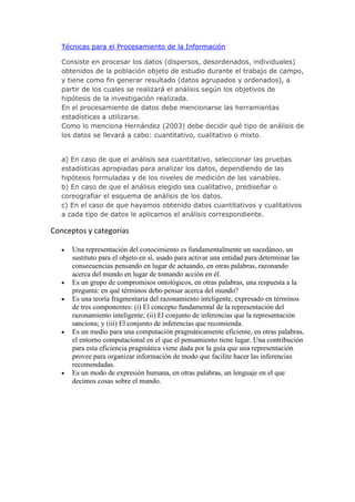 Técnicas para el Procesamiento de la Información

   Consiste en procesar los datos (dispersos, desordenados, individuales)
   obtenidos de la población objeto de estudio durante el trabajo de campo,
   y tiene como fin generar resultado (datos agrupados y ordenados), a
   partir de los cuales se realizará el análisis según los objetivos de
   hipótesis de la investigación realizada.
   En el procesamiento de datos debe mencionarse las herramientas
   estadísticas a utilizarse.
   Como lo menciona Hernández (2003) debe decidir qué tipo de análisis de
   los datos se llevará a cabo: cuantitativo, cualitativo o mixto.


   a) En caso de que el análisis sea cuantitativo, seleccionar las pruebas
   estadísticas apropiadas para analizar los datos, dependiendo de las
   hipótesis formuladas y de los niveles de medición de las variables.
   b) En caso de que el análisis elegido sea cualitativo, prediseñar o
   coreografiar el esquema de análisis de los datos.
   c) En el caso de que hayamos obtenido datos cuantitativos y cualitativos
   a cada tipo de datos le aplicamos el análisis correspondiente.

Conceptos y categorías

      Una representación del conocimiento es fundamentalmente un sucedáneo, un
      sustituto para el objeto en sí, usado para activar una entidad para determinar las
      consecuencias pensando en lugar de actuando, en otras palabras, razonando
      acerca del mundo en lugar de tomando acción en él.
      Es un grupo de compromisos ontológicos, en otras palabras, una respuesta a la
      pregunta: en qué términos debo pensar acerca del mundo?
      Es una teoría fragmentaria del razonamiento inteligente, expresado en términos
      de tres componentes: (i) El concepto fundamental de la representación del
      razonamiento inteligente; (ii) El conjunto de inferencias que la representación
      sanciona; y (iii) El conjunto de inferencias que recomienda.
      Es un medio para una computación pragmáticamente eficiente, en otras palabras,
      el entorno computacional en el que el pensamiento tiene lugar. Una contribución
      para esta eficiencia pragmática viene dada por la guía que una representación
      provee para organizar información de modo que facilite hacer las inferencias
      recomendadas.
      Es un modo de expresión humana, en otras palabras, un lenguaje en el que
      decimos cosas sobre el mundo.
 