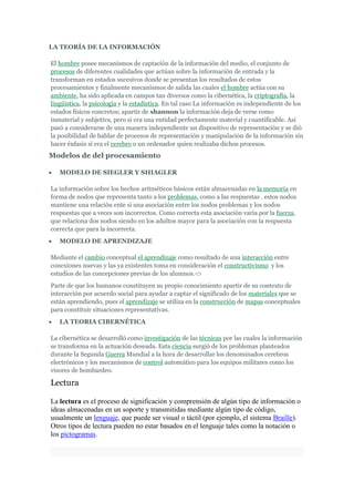 LA TEORÍA DE LA INFORMACIÓN

El hombre posee mecanismos de captación de la información del medio, el conjunto de
procesos de diferentes cualidades que actúan sobre la información de entrada y la
transforman en estados sucesivos donde se presentan los resultados de estos
procesamientos y finalmente mecanismos de salida las cuales el hombre actúa con su
ambiente, ha sido aplicada en campos tan diversos como la cibernética, la criptografía, la
lingüística, la psicología y la estadística. En tal caso La información es independiente de los
estados físicos concretos; apartir de shannon la información deja de verse como
inmaterial y subjetiva, pero si era una entidad perfectamente material y cuantificable. Así
pasó a considerarse de una manera independiente un dispositivo de representación y se dió
la posibilidad de hablar de procesos de representación y manipulación de la información sin
hacer énfasis si era el cerebro o un ordenador quien realizaba dichos procesos.
Modelos de del procesamiento

   MODELO DE SIEGLER Y SHIAGLER

La información sobre los hechos aritméticos básicos están almacenadas en la memoria en
forma de nodos que representa tanto a los problemas, como a las respuestas . estos nodos
mantiene una relación ente si una asociación entre los nodos problemas y los nodos
respuestas que a veces son incorrectos. Como correcta esta asociación varia por la fuerza,
que relaciona dos nodos siendo en los adultos mayor para la asociación con la respuesta
correcta que para la incorrecta.
   MODELO DE APRENDIZAJE

Mediante el cambio conceptual el aprendizaje como resultado de una interacción entre
conexiones nuevas y las ya existentes toma en consideración el constructivismo y los
estudios de las concepciones previas de los alumnos.
Parte de que los humanos constituyen su propio conocimiento apartir de su contexto de
interacción por acuerdo social para ayudar a captar el significado de los materiales que se
están aprendiendo, pues el aprendizaje se utiliza en la construcción de mapas conceptuales
para constituir situaciones representativas.
   LA TEORIA CIBERNÉTICA

La cibernética se desarrolló como investigación de las técnicas por las cuales la información
se transforma en la actuación deseada. Esta ciencia surgió de los problemas planteados
durante la Segunda Guerra Mundial a la hora de desarrollar los denominados cerebros
electrónicos y los mecanismos de control automático para los equipos militares como los
visores de bombardeo.

Lectura

La lectura es el proceso de significación y comprensión de algún tipo de información o
ideas almacenadas en un soporte y transmitidas mediante algún tipo de código,
usualmente un lenguaje, que puede ser visual o táctil (por ejemplo, el sistema Braille).
Otros tipos de lectura pueden no estar basados en el lenguaje tales como la notación o
los pictogramas.
 