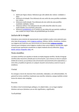 Tipos

        Inferir por lógica clásica: Inferencia que sólo admite dos valores: verdadero o
        falso.
        Inferencia trivaluada: Una inferencia de este estilo da como posibles resultados
        tres valores.
        Inferencia multivaluada: Una inferencia de este estilo da como posibles
        resultados múltiples valores.
        Inferencia difusa: Una inferencia de este estilo describe todos los casos
        multivaluados con exactitud y precisión.
        Inferencia probabilística en el sentido de una inducción que permite establecer
        una verdad con mayor índice de probabilidad que las demás.

Lectura de la imagen
Entenderse como sinónimo de representación visual, también se aplica como extensión para
otros tipos de percepción, como imágenes auditivas, olfativas, táctiles, sinestésicas, etcétera.
Las imágenes que la persona vive interiormente son denominadas imágenes mentales,
mientras que se designan como imágenes creadas (o bien como imágenes reproducidas, según
el caso) las que representan visualmente un objeto mediante técnicas diferentes: dibujo,
diseño, pintura, fotografía, vídeo, etc.

Texto científico
Los textos científicos son aquellos en donde se emplea lenguaje científico. Siendo el lenguaje
científico todo mecanismo utilizado para la comunicación, cuyo universo se sitúa en cualquier
ámbito de la ciencia, ya se produzca esta comunicación exclusivamente entre especialistas, o
entre ellos y el público en general, en cualquier situación comunicativa y canal en la que se
establezca.


Claridad

Se consigue a través de oraciones bien construida, ordenadas y sin sobreentendidos. En
general los textos científicos mantienen una sencillez sintáctica, aunque también existen
textos de sintaxis más compleja.

Precisión

Se deben evitar la terminología ambigua y la subjetividad, y en su lugar emplear
términos unívocos (términos con un sólo significante y significado).

Verificabilidad
 