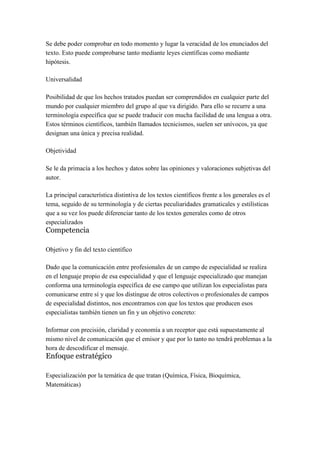 Se debe poder comprobar en todo momento y lugar la veracidad de los enunciados del
texto. Esto puede comprobarse tanto mediante leyes científicas como mediante
hipótesis.

Universalidad

Posibilidad de que los hechos tratados puedan ser comprendidos en cualquier parte del
mundo por cualquier miembro del grupo al que va dirigido. Para ello se recurre a una
terminología específica que se puede traducir con mucha facilidad de una lengua a otra.
Estos términos científicos, también llamados tecnicismos, suelen ser unívocos, ya que
designan una única y precisa realidad.

Objetividad

Se le da primacía a los hechos y datos sobre las opiniones y valoraciones subjetivas del
autor.

La principal característica distintiva de los textos científicos frente a los generales es el
tema, seguido de su terminología y de ciertas peculiaridades gramaticales y estilísticas
que a su vez los puede diferenciar tanto de los textos generales como de otros
especializados
Competencia

Objetivo y fin del texto científico

Dado que la comunicación entre profesionales de un campo de especialidad se realiza
en el lenguaje propio de esa especialidad y que el lenguaje especializado que manejan
conforma una terminología específica de ese campo que utilizan los especialistas para
comunicarse entre sí y que los distingue de otros colectivos o profesionales de campos
de especialidad distintos, nos encontramos con que los textos que producen esos
especialistas también tienen un fin y un objetivo concreto:

Informar con precisión, claridad y economía a un receptor que está supuestamente al
mismo nivel de comunicación que el emisor y que por lo tanto no tendrá problemas a la
hora de descodificar el mensaje.
Enfoque estratégico

Especialización por la temática de que tratan (Química, Física, Bioquímica,
Matemáticas)
 