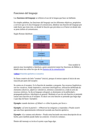 Funciones del lenguaje
Las funciones del lenguaje se refieren al uso de la lengua que hace un hablante.

En simples palabras, las funciones del lenguaje son los diferentes objetivos, propósitos
y servicio que se le da al lenguaje al comunicarse, dándose una función del lenguaje por
cada factor que tiene éste, en donde la función que prevalece es el factor en donde más
se pone énfasis al comunicarse.

Según Roman Jakobson




                                                                     Este modelo le
parecía muy incompleto a Jakobson, quien caracterizó mejor las funciones de Bühler y
añadió otras tres sobre los ejes de los factores de la comunicación:

[editar] Función apelativa o conativa

Se llama conativa de latín "conatus" (inicio), porque el emisor espera el inicio de una
reacción por parte del receptor.

Se centra en el receptor. Es la función de mandato y pregunta. Sus recursos lingüísticos
son los vocativos, modo imperativo, oraciones interrogativas, utilización deliberada de
elementos afectivos, adjetivos valorativos, términos connotativos y toda la serie de
recursos retóricos. Se da en lenguaje coloquial, es dominante en la publicidad y
propaganda política e ideológica en general. Mediante el uso de esta función se pretende
causar una reacción en el receptor. Es decir con esta función se pretende que haga algo
o que deje de hacer. Ejemplos:

Ejemplo: cuando decimos «¡Cállate!» o «Abre la puerta, por favor.»

Ejemplo: «¡Cierra la puerta!» - «Observen las imágenes y respondan.» Puede ocurrir
que una frase aparentemente referencial esconda una función apelativa.

Ejemplo: «La ventana está abierta» - Puede estar haciendo una mera descripción de un
hecho, pero también puede haber un contexto: «Cierra la ventana».

Dentro del mensaje se invita al oyente a que haga algo.
 