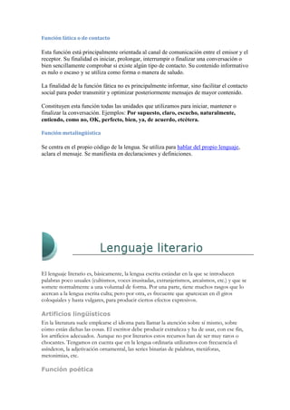 Función fática o de contacto

Esta función está principalmente orientada al canal de comunicación entre el emisor y el
receptor. Su finalidad es iniciar, prolongar, interrumpir o finalizar una conversación o
bien sencillamente comprobar si existe algún tipo de contacto. Su contenido informativo
es nulo o escaso y se utiliza como forma o manera de saludo.

La finalidad de la función fática no es principalmente informar, sino facilitar el contacto
social para poder transmitir y optimizar posteriormente mensajes de mayor contenido.

Constituyen esta función todas las unidades que utilizamos para iniciar, mantener o
finalizar la conversación. Ejemplos: Por supuesto, claro, escucho, naturalmente,
entiendo, como no, OK, perfecto, bien, ya, de acuerdo, etcétera.

Función metalingüística

Se centra en el propio código de la lengua. Se utiliza para hablar del propio lenguaje,
aclara el mensaje. Se manifiesta en declaraciones y definiciones.




El lenguaje literario es, básicamente, la lengua escrita estándar en la que se introducen
palabras poco usuales (cultismos, voces inusitadas, extranjerismos, arcaísmos, etc.) y que se
somete normalmente a una voluntad de forma. Por una parte, tiene muchos rasgos que lo
acercan a la lengua escrita culta; pero por otra, es frecuente que aparezcan en él giros
coloquiales y hasta vulgares, para producir ciertos efectos expresivos.

Artificios lingüísticos
En la literatura suele emplearse el idioma para llamar la atención sobre sí mismo, sobre
cómo están dichas las cosas. El escritor debe producir extrañeza y ha de usar, con ese fin,
los artificios adecuados. Aunque no por literarios estos recursos han de ser muy raros o
chocantes. Tengamos en cuenta que en la lengua ordinaria utilizamos con frecuencia el
asíndeton, la adjetivación ornamental, las series binarias de palabras, metáforas,
metonimias, etc.

Función poética
 