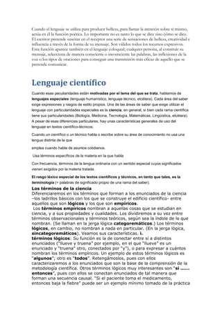 Cuando el lenguaje se utiliza para producir belleza, para llamar la atención sobre sí mismo,
actúa en él la función poética. Lo importante no es tanto lo que se dice sino cómo se dice.
El escritor pretende suscitar en el receptor una serie de sensaciones de belleza, creatividad e
influencia a través de la forma de su mensaje. Son válidos todos los recursos expresivos.
Esta función aparece también en el lenguaje coloquial; cualquier persona, al construir su
mensaje, selecciona de manera consciente o inconsciente las palabras, las inflexiones de la
voz o los tipos de oraciones para conseguir una transmisión más eficaz de aquello que se
pretende comunicar.



Lenguaje científico
Cuando esas peculiaridades están motivadas por el tema del que se trata, hablamos de
lenguajes especiales (lenguaje humanístico, lenguaje técnico, etcétera). Cada área del saber
exige expresiones y rasgos de estilo propios. Una de las áreas de saber que exige utilizar el
lenguaje con particularidades especiales es la ciencia, en general, si bien cada rama científica
tiene sus particularidades (Biología, Medicina, Tecnología, Matemáticas, Lingüística, etcétera).
A pesar de esas diferencias particulares, hay unas características generales de uso del
lenguaje en textos científico-técnicos.

Cuando un científico o un técnico habla o escribe sobre su área de conocimiento no usa una
lengua distinta de la que

emplea cuando habla de asuntos cotidianos.

Usa términos específicos de la materia en la que habla

Con frecuencia, términos de la lengua ordinaria con un sentido especial cuyos significados
vienen exigidos por la materia tratada.

El rasgo léxico especial de los textos científicos y técnicos, en tanto que tales, es la
terminología (= palabras de significado propio de una rama del saber).
Los términos de la ciencia
Diferenciaremos en los términos que forman a los enunciados de la ciencia
–los ladrillos básicos con los que se construye el edificio científico- entre
aquellos que son lógicos y los que son empíricos.
 Los términos empíricos nombran a aquellas cosas que se estudian en
ciencia, y a sus propiedades y cualidades. Los dividiremos a su vez entre
términos observacionales y términos teóricos, según sea la índole de lo que
nombran. (Se llaman en la jerga lógica categoremáticos.) Los términos
lógicos, en cambio, no nombran a nada en particular. (En la jerga lógica,
sincategoremáticos). Veamos sus características. i.
términos lógicos: Su función es la de conectar entre sí a distintos
enunciados (“llueve y truena” por ejemplo, en el que “llueve” es un
enunciado y “truena” otro, conectados por “y”), o para expresar a cuántos
nombran los términos empíricos. Un ejemplo de estos términos lógicos es
“algunos”; otro es “todos”. Retengámoslos, pues con ellos
caracterizaremos a los enunciados que son la base de la comprensión de la
metodología científica. Otros términos lógicos muy interesantes son “si ......
entonces”, pues con ellos se conectan enunciados de tal manera que
forman una secuencia causal. “Si el paciente toma el medicamento,
entonces baja la fiebre” puede ser un ejemplo mínimo tomado de la práctica
 
