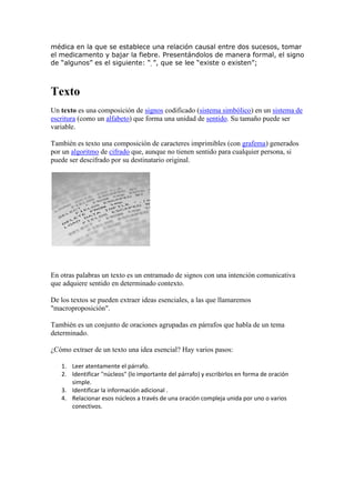 médica en la que se establece una relación causal entre dos sucesos, tomar
el medicamento y bajar la fiebre. Presentándolos de manera formal, el signo
de “algunos” es el siguiente: “ ”, que se lee “existe o existen”;



Texto
Un texto es una composición de signos codificado (sistema simbólico) en un sistema de
escritura (como un alfabeto) que forma una unidad de sentido. Su tamaño puede ser
variable.

También es texto una composición de caracteres imprimibles (con grafema) generados
por un algoritmo de cifrado que, aunque no tienen sentido para cualquier persona, si
puede ser descifrado por su destinatario original.




En otras palabras un texto es un entramado de signos con una intención comunicativa
que adquiere sentido en determinado contexto.

De los textos se pueden extraer ideas esenciales, a las que llamaremos
"macroproposición".

También es un conjunto de oraciones agrupadas en párrafos que habla de un tema
determinado.

¿Cómo extraer de un texto una idea esencial? Hay varios pasos:

   1. Leer atentamente el párrafo.
   2. Identificar "núcleos" (lo importante del párrafo) y escribirlos en forma de oración
      simple.
   3. Identificar la información adicional .
   4. Relacionar esos núcleos a través de una oración compleja unida por uno o varios
      conectivos.
 
