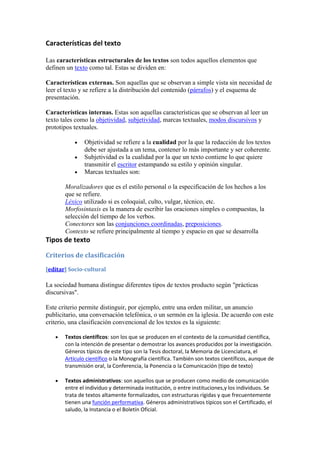 Características del texto

Las características estructurales de los textos son todos aquellos elementos que
definen un texto como tal. Estas se dividen en:

Características externas. Son aquellas que se observan a simple vista sin necesidad de
leer el texto y se refiere a la distribución del contenido (párrafos) y el esquema de
presentación.

Características internas. Estas son aquellas características que se observan al leer un
texto tales como la objetividad, subjetividad, marcas textuales, modos discursivos y
prototipos textuales.

               Objetividad se refiere a la cualidad por la que la redacción de los textos
               debe ser ajustada a un tema, contener lo más importante y ser coherente.
               Subjetividad es la cualidad por la que un texto contiene lo que quiere
               transmitir el escritor estampando su estilo y opinión singular.
               Marcas textuales son:

       Moralizadores que es el estilo personal o la especificación de los hechos a los
       que se refiere.
       Léxico utilizado si es coloquial, culto, vulgar, técnico, etc.
       Morfosintaxis es la manera de escribir las oraciones simples o compuestas, la
       selección del tiempo de los verbos.
       Conectores son las conjunciones coordinadas, preposiciones.
       Contexto se refiere principalmente al tiempo y espacio en que se desarrolla
Tipos de texto

Criterios de clasificación
[editar] Socio-cultural

La sociedad humana distingue diferentes tipos de textos producto según "prácticas
discursivas".

Este criterio permite distinguir, por ejemplo, entre una orden militar, un anuncio
publicitario, una conversación telefónica, o un sermón en la iglesia. De acuerdo con este
criterio, una clasificación convencional de los textos es la siguiente:

       Textos científicos: son los que se producen en el contexto de la comunidad científica,
       con la intención de presentar o demostrar los avances producidos por la investigación.
       Géneros típicos de este tipo son la Tesis doctoral, la Memoria de Licenciatura, el
       Artículo científico o la Monografía científica. También son textos científicos, aunque de
       transmisión oral, la Conferencia, la Ponencia o la Comunicación (tipo de texto)

       Textos administrativos: son aquellos que se producen como medio de comunicación
       entre el individuo y determinada institución, o entre instituciones,y los individuos. Se
       trata de textos altamente formalizados, con estructuras rígidas y que frecuentemente
       tienen una función performativa. Géneros administrativos típicos son el Certificado, el
       saludo, la Instancia o el Boletín Oficial.
 