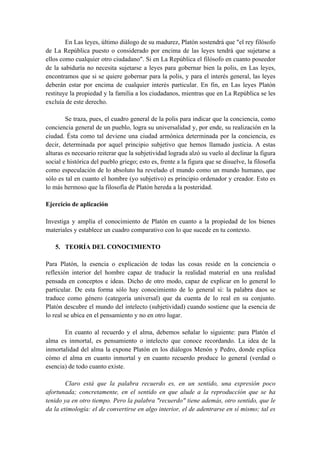 En Las leyes, último diálogo de su madurez, Platón sostendrá que "el rey filósofo
de La República puesto o considerado por encima de las leyes tendrá que sujetarse a
ellos como cualquier otro ciudadano". Si en La República el filósofo en cuanto poseedor
de la sabiduría no necesita sujetarse a leyes para gobernar bien la polis, en Las leyes,
encontramos que si se quiere gobernar para la polis, y para el interés general, las leyes
deberán estar por encima de cualquier interés particular. En fin, en Las leyes Platón
restituye la propiedad y la familia a los ciudadanos, mientras que en La República se les
excluía de este derecho.
Se traza, pues, el cuadro general de la polis para indicar que la conciencia, como
conciencia general de un pueblo, logra su universalidad y, por ende, su realización en la
ciudad. Ésta como tal deviene una ciudad armónica determinada por la conciencia, es
decir, determinada por aquel principio subjetivo que hemos llamado justicia. A estas
alturas es necesario reiterar que la subjetividad lograda alzó su vuelo al declinar la figura
social e histórica del pueblo griego; esto es, frente a la figura que se disuelve, la filosofía
como especulación de lo absoluto ha revelado el mundo como un mundo humano, que
sólo es tal en cuanto el hombre (yo subjetivo) es principio ordenador y creador. Esto es
lo más hermoso que la filosofía de Platón hereda a la posteridad.
Ejercicio de aplicación
Investiga y amplía el conocimiento de Platón en cuanto a la propiedad de los bienes
materiales y establece un cuadro comparativo con lo que sucede en tu contexto.
5. TEORÍA DEL CONOCIMIENTO
Para Platón, la esencia o explicación de todas las cosas reside en la conciencia o
reflexión interior del hombre capaz de traducir la realidad material en una realidad
pensada en conceptos e ideas. Dicho de otro modo, capaz de explicar en lo general lo
particular. De esta forma sólo hay conocimiento de lo general si: la palabra daos se
traduce como género (categoría universal) que da cuenta de lo real en su conjunto.
Platón descubre el mundo del intelecto (subjetividad) cuando sostiene que la esencia de
lo real se ubica en el pensamiento y no en otro lugar.
En cuanto al recuerdo y el alma, debemos señalar lo siguiente: para Platón el
alma es inmortal, es pensamiento o intelecto que conoce recordando. La idea de la
inmortalidad del alma la expone Platón en los diálogos Menón y Pedro, donde explica
cómo el alma en cuanto inmortal y en cuanto recuerdo produce lo general (verdad o
esencia) de todo cuanto existe.
Claro está que la palabra recuerdo es, en un sentido, una expresión poco
afortunada; concretamente, en el sentido en que alude a la reproducción que se ha
tenido ya en otro tiempo. Pero la palabra "recuerdo" tiene además, otro sentido, que le
da la etimología: el de convertirse en algo interior, el de adentrarse en sí mismo; tal es
 