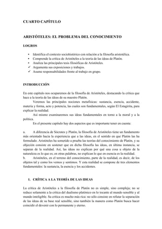 CUARTO CAPÍTULO
ARISTÓTELES: EL PROBLEMA DEL CONOCIMIENTO
LOGROS
• Identifica el contexto sociohistórico con relación a la filosofía aristotélica.
• Comprende la crítica de Aristóteles a la teoría de las ideas de Platón.
• Analiza las principales tesis filosóficas de Aristóteles.
ü Argumenta sus exposiciones y trabajos.
ü Asume responsabilidades frente al trabajo en grupo.
INTRODUCCIÓN
En este capítulo nos ocuparemos de la filosofía de Aristóteles, destacando la crítica que
hace a la teoría de las ideas de su maestro Platón.
Veremos las principales nociones metafísicas: sustancia, esencia, accidente,
materia y forma, acto y potencia, las cuales son fundamentales, según El Estagirita, para
explicar la realidad.
Así mismo examinaremos sus ideas fundamentales en torno a la moral y a la
política.
En el presente capítulo hay dos aspectos que es importante tener en cuenta:
a. A diferencia de Sócrates y Platón, la filosofía de Aristóteles tiene un fundamento
más orientado hacia la experiencia que a las ideas, en el sentido en que Platón las ha
formulado. Aristóteles ha sometido a prueba las teorías del conocimiento de Platón, y su
objeción consiste en sostener que en dicha filosofía las ideas, en última instancia, se
separan de la realidad. Así, las ideas no explican por qué una cosa u objeto de la
naturaleza es lo que es; en otras palabras, no explican lo que en esencia es la realidad.
b. Aristóteles, en el terreno del conocimiento, parte de la realidad, es decir, de los
objetos tal y como los vemos y sentimos. Y esta realidad se compone de tres elementos
fundamentales: la sustancia, la esencia y los accidentes.
1. CRÍTICA A LA TEORÍA DE LAS IDEAS
La crítica de Aristóteles a la filosofía de Platón no es simple, sino compleja; no se
reduce solamente a la crítica del dualismo platónico en lo tocante al mundo sensible y al
mundo inteligible. Su crítica es mucho más rica: no sólo consiste en refutar la separación
de las ideas de su base real sensible, sino también la manera como Platón busca hacer
coincidir el devenir con lo permanente y eterno.
 