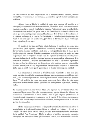 La crítica deja de ser una simple crítica de la dualidad (mundo sensible y mundo
inteligible) y se convierte en una crítica de la unidad no lograda todavía en la filosofía
de Platón.
¿Cómo resuelve Platón la unidad de estos dos mundos (el sensible y el
inteligible)? Recordemos que el mundo terrestre y el mundo de las ideas se encuentran
mediados por el eros (amor). Esta bella forma como Platón nos presenta la unidad de los
dos mundos viene a significar que el eros es una fuerza interior o dialéctica interior del
saber, que impulsa a lo perfecto e inmutable, al mundo de lo divino. Es decir, al saber de
la episteme o al saber de la ciencia. Así, las ideas o el verdadero conocimiento sólo dan
razón de las cosas (qué son y cómo son), pero no de su devenir, esto es, de cómo dejan
de ser y de cómo llegan a ser.
El mundo de las ideas en Platón refleja fielmente el mundo de las cosas, tanto
que las ideas (o el supuesto conocimiento verdadero) no explican el movimiento o
devenir de las mismas. En Platón a cada cosa le corresponde una idea, de modo que al
infinito mundo de las cosas deberá corresponderle un infinito mundo de ideas. Así, todo
lo que existe tiene su respectivo modelo ideal. La objeción aristotélica es sencilla, puesto
que esta duplicación de las ideas como de las cosas no aporta nada al saber mismo de la
realidad en cuanto tal. Aristóteles en la Metafísica nos dice: "...de cuantos argumentos
hay para probar la existencia de las ideas, ni uno solo consigue hacernos esta realidad
evidente" (Metafísica, p. 924); luego entonces, como él mismo lo seña¬la, la duplicación
de las ideas es inútil, puesto que lo que se busca es el saber mismo de esta realidad.
Las objeciones se continúan y Aristóteles sigue razonando: si para cada cosa
existe una idea, deberá haber otras tantas ideas de las relaciones que se establecen entre
ellas, y así se irían duplicando las ideas según el número de relaciones que pudieran
darse. Y así también, de cosas semejantes tendrá que haber ideas de estas cosas
semejantes. Como también tendría que haber de cosas grandes o pequeñas, buenas y
malas.
De todas las cuestiones quizá la más difícil sería explicar qué aportan las ideas a los
seres sensibles eternos o bien a los seres que nacen y mueren. Porque las ideas no son
la causa de su movimiento ni de su cambio. Pero es que tampoco aportan nada al
conocimiento de los demás seres, ya que no son la esencia de los mismos, puesto que no
están en ellos. Ni son tampoco causa de su existencia, puesto que se hallan en los seres
que participan de ellas.
De las objeciones aristotélicas se desprende una idea fundamental: las ideas en
su duplicidad y siendo modelos tan sólo de la realidad, no explican el devenir o el
"llegar a ser" de las cosas. En este sentido, las ideas de Platón se encuentran divorciadas
de la realidad. Para Aristóteles y Platón, el género o las ideas en cuantos elementos
inteligibles son los soportes en los que descansa la ciencia. Así, la ciencia en Aristóteles
 