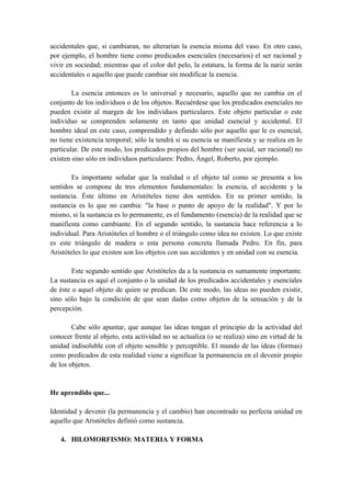 accidentales que, si cambiaran, no alterarían la esencia misma del vaso. En otro caso,
por ejemplo, el hombre tiene como predicados esenciales (necesarios) el ser racional y
vivir en sociedad; mientras que el color del pelo, la estatura, la forma de la nariz serán
accidentales o aquello que puede cambiar sin modificar la esencia.
La esencia entonces es lo universal y necesario, aquello que no cambia en el
conjunto de los individuos o de los objetos. Recuérdese que los predicados esenciales no
pueden existir al margen de los individuos particulares. Este objeto particular o este
individuo se comprenden solamente en tanto que unidad esencial y accidental. El
hombre ideal en este caso, comprendido y definido sólo por aquello que le es esencial,
no tiene existencia temporal; sólo la tendrá si su esencia se manifiesta y se realiza en lo
particular. De este modo, los predicados propios del hombre (ser social, ser racional) no
existen sino sólo en individuos particulares: Pedro, Ángel, Roberto, por ejemplo.
Es importante señalar que la realidad o el objeto tal como se presenta a los
sentidos se compone de tres elementos fundamentales: la esencia, el accidente y la
sustancia. Éste último en Aristóteles tiene dos sentidos. En su primer sentido, la
sustancia es lo que no cambia: "la base o punto de apoyo de la realidad". Y por lo
mismo, si la sustancia es lo permanente, es el fundamento (esencia) de la realidad que se
manifiesta como cambiante. En el segundo sentido, la sustancia hace referencia a lo
individual. Para Aristóteles el hombre o el triángulo como idea no existen. Lo que existe
es este triángulo de madera o esta persona concreta llamada Pedro. En fin, para
Aristóteles lo que existen son los objetos con sus accidentes y en unidad con su esencia.
Este segundo sentido que Aristóteles da a la sustancia es sumamente importante.
La sustancia es aquí el conjunto o la unidad de los predicados accidentales y esenciales
de éste o aquel objeto de quien se predican. De este modo, las ideas no pueden existir,
sino sólo bajo la condición de que sean dadas como objetos de la sensación y de la
percepción.
Cabe sólo apuntar, que aunque las ideas tengan el principio de la actividad del
conocer frente al objeto, esta actividad no se actualiza (o se realiza) sino en virtud de la
unidad indisoluble con el objeto sensible y perceptible. El mundo de las ideas (formas)
como predicados de esta realidad viene a significar la permanencia en el devenir propio
de los objetos.
He aprendido que...
Identidad y devenir (la permanencia y el cambio) han encontrado su perfecta unidad en
aquello que Aristóteles definió como sustancia.
4. HlLOMORFISMO: MATERIA Y FORMA
 