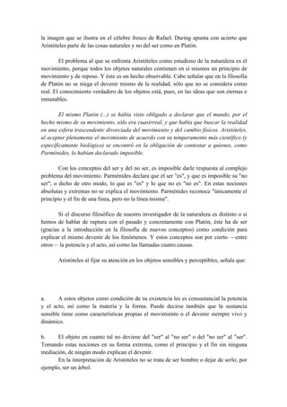 la imagen que se ilustra en el célebre fresco de Rafael. During apunta con acierto que
Aristóteles parte de las cosas naturales y no del ser como en Platón.
El problema al que se enfrenta Aristóteles como estudioso de la naturaleza es el
movimiento, porque todos los objetos naturales contienen en sí mismos un principio de
movimiento y de reposo. Y éste es un hecho observable. Cabe señalar que en la filosofía
de Platón no se niega el devenir mismo de la realidad, sólo que no se considera como
real. El conocimiento verdadero de los objetos está, pues, en las ideas que son eternas e
inmutables.
El mismo Platón (...) se había visto obligado a declarar que el mundo, por el
hecho mismo de su movimiento, sólo era cuasirreal, y que había que buscar la realidad
en una esfera trascendente divorciada del movimiento y del cambio físicos. Aristóteles,
al aceptar plenamente el movimiento de acuerdo con su temperamento más científico (y
específicamente biológico) se encontró en la obligación de contestar a quienes, como
Parménides, lo habían declarado imposible.
Con los conceptos del ser y del no ser, es imposible darle respuesta al complejo
problema del movimiento. Parménides declara que el ser "es", y que es imposible su "no
ser"; o dicho de otro modo, lo que es "es" y lo que no es "no es". En estas nociones
absolutas y extremas no se explica el movimiento. Parménides reconoce "únicamente el
principio y el fin de una línea, pero no la línea misma".
Si el discurso filosófico de nuestro investigador de la naturaleza es distinto o si
hemos de hablar de ruptura con el pasado y concretamente con Platón, éste ha de ser
(gracias a la introducción en la filosofía de nuevos conceptos) como condición para
explicar el mismo devenir de los fenómenos. Y estos conceptos son por cierto —entre
otros— la potencia y el acto, así como las llamadas cuatro causas.
Aristóteles al fijar su atención en los objetos sensibles y perceptibles, señala que:
a. A estos objetos como condición de su existencia les es consustancial la potencia
y el acto, así como la materia y la forma. Puede decirse también que la sustancia
sensible tiene como características propias el movimiento o el devenir siempre vivo y
dinámico.
b. El objeto en cuanto tal no deviene del "ser" al "no ser" o del "no ser" al "ser".
Tomando estas nociones en su forma extrema, como el principio y el fin sin ninguna
mediación, de ningún modo explican el devenir.
En la interpretación de Aristóteles no se trata de ser hombre o dejar de serlo; por
ejemplo, ser un árbol.
 
