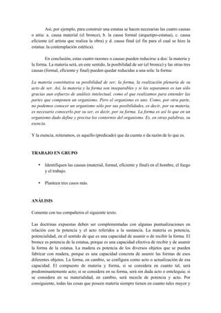 Así, por ejemplo, para construir una estatua se hacen necesarias las cuatro causas
o aitia: a. causa material (el bronce), b. la causa formal (arquetipo-estatua), c. causa
eficiente (el artista que realiza la obra) y d. causa final (el fin para el cual se hizo la
estatua: la contemplación estética).
En conclusión, estas cuatro razones o causas pueden reducirse a dos: la materia y
la forma. La materia será, en este sentido, la posibilidad de ser (el bronce) y las otras tres
causas (formal, eficiente y final) pueden quedar reducidas a una sola: la forma:
La materia constitutiva su posibilidad de ser; la forma, la realización plenaria de su
acto de ser. Así, la materia y la forma son inseparables y si las separamos es tan sólo
gracias aun esfuerzo de análisis intelectual, como el que realizamos para entender las
partes que componen un organismo. Pero el organismo es uno. Como, por otra parte,
no podemos conocer un organismo sólo por sus posibilidades, es decir, por su materia,
es necesario conocerlo por su ser, es decir, por su forma. La forma es así lo que en un
organismo dado define y precisa los contornos del organismo. Es, en otras palabras, su
esencia.
Y la esencia, reiteramos, es aquello (predicado) que da cuenta o da razón de lo que es.
TRABAJO EN GRUPO
• Identifiquen las causas (material, formal, eficiente y final) en el hombre, el fuego
y el trabajo.
• Planteen tres casos más.
ANÁLISIS
Comenta con tus compañeros el siguiente texto.
Las doctrinas expuestas deben ser complementadas con algunas puntualizaciones en
relación con la potencia y el acto referidos a la sustancia. La materia es potencia,
potencialidad, en el sentido de que es una capacidad de asumir o de recibir la forma. El
bronce es potencia de la estatua, porque es una capacidad efectiva de recibir y de asumir
la forma de la estatua. La madera es potencia de los diversos objetos que se pueden
fabricar con madera, porque es una capacidad concreta de asumir las formas de esos
diferentes objetos. La forma, en cambio, se configura como acto o actualización de esa
capacidad. El compuesto de materia y forma, si se considera en cuanto tal, será
predominantemente acto; si se considera en su forma, será sin duda acto o entelequia; si
se considera en su materialidad, en cambio, será mezcla de potencia y acto. Por
consiguiente, todas las cosas que poseen materia siempre tienen en cuanto tales mayor y
 