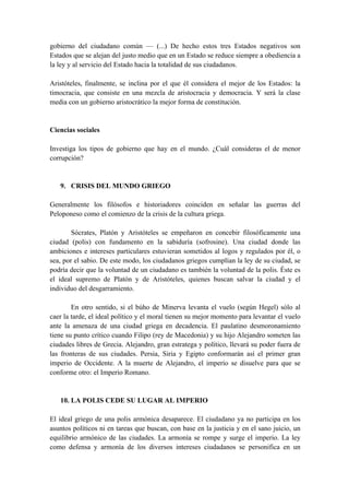 gobierno del ciudadano común — (...) De hecho estos tres Estados negativos son
Estados que se alejan del justo medio que en un Estado se reduce siempre a obediencia a
la ley y al servicio del Estado hacia la totalidad de sus ciudadanos.
Aristóteles, finalmente, se inclina por el que él considera el mejor de los Estados: la
timocracia, que consiste en una mezcla de aristocracia y democracia. Y será la clase
media con un gobierno aristocrático la mejor forma de constitución.
Ciencias sociales
Investiga los tipos de gobierno que hay en el mundo. ¿Cuál consideras el de menor
corrupción?
9. CRISIS DEL MUNDO GRIEGO
Generalmente los filósofos e historiadores coinciden en señalar las guerras del
Peloponeso como el comienzo de la crisis de la cultura griega.
Sócrates, Platón y Aristóteles se empeñaron en concebir filosóficamente una
ciudad (polis) con fundamento en la sabiduría (sofrosine). Una ciudad donde las
ambiciones e intereses particulares estuvieran sometidos al logos y regulados por él, o
sea, por el sabio. De este modo, los ciudadanos griegos cumplían la ley de su ciudad, se
podría decir que la voluntad de un ciudadano es también la voluntad de la polis. Éste es
el ideal supremo de Platón y de Aristóteles, quienes buscan salvar la ciudad y el
individuo del desgarramiento.
En otro sentido, si el búho de Minerva levanta el vuelo (según Hegel) sólo al
caer la tarde, el ideal político y el moral tienen su mejor momento para levantar el vuelo
ante la amenaza de una ciudad griega en decadencia. El paulatino desmoronamiento
tiene su punto crítico cuando Filipo (rey de Macedonia) y su hijo Alejandro someten las
ciudades libres de Grecia. Alejandro, gran estratega y político, llevará su poder fuera de
las fronteras de sus ciudades. Persia, Siria y Egipto conformarán así el primer gran
imperio de Occidente. A la muerte de Alejandro, el imperio se disuelve para que se
conforme otro: el Imperio Romano.
10. LA POLIS CEDE SU LUGAR AL IMPERIO
El ideal griego de una polis armónica desaparece. El ciudadano ya no participa en los
asuntos políticos ni en tareas que buscan, con base en la justicia y en el sano juicio, un
equilibrio armónico de las ciudades. La armonía se rompe y surge el imperio. La ley
como defensa y armonía de los diversos intereses ciudadanos se personifica en un
 