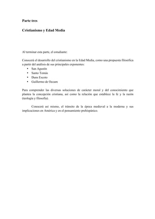 Parte tres
Cristianismo y Edad Media
Al terminar esta parte, el estudiante:
Conocerá el desarrollo del cristianismo en la Edad Media, como una propuesta filosófica
a partir del análisis de sus principales exponentes:
• San Agustín
• Santo Tomás
• Duns Escoto
• Guillermo de Occam
Para comprender las diversas soluciones de carácter moral y del conocimiento que
plantea la concepción cristiana, así como la relación que establece la fe y la razón
(teología y filosofía).
Conocerá así mismo, el tránsito de la época medieval a la moderna y sus
implicaciones en América y en el pensamiento prehispánico.
 