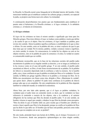 la filosofía: la filosofía moral como búsqueda de la felicidad interior del hombre. Cabe
mencionar también que al establecer contacto las culturas griega y oriental y en especial
la judía, se propicio una forma nueva de cultura: la cristiandad.
A continuación desarrollaremos tres puntos que son fundamentales para establecer el
puente entre el helenismo y la filosofía cristiana: a. el lagos cristiano, b. la sabiduría
cristiana y c. el tránsito al cristianismo.
1.1 El logos cristiano
El logos de los cristianos no tiene el mismo sentido o significado que tiene para los
filósofos griegos. Para éstos últimos el logos se traduce como palabra o razón que define
y da cuenta lo que es el objeto. Para los cristianos, el logos también es palabra, pero
reviste otro sentido. Ahora la palabra significa confianza o credibilidad en lo que se dice
o afirma. En este sentido, creer en la palabra del otro, es tener confianza de que lo que
dice tiene que ser verdad. Por lo mismo, palabra, verdad y creencia vienen a significar,
en cierto sentido, lo mismo. En consecuencia, la verdad de los objetos no está en los
objetos mismos, sino en la palabra de quien la comunica o la dice; la verdad en cuanto
es comunicable tendrá que ser creíble.
Es fácilmente reconocible, que en la base de las relaciones sociales del pueblo judío
encontremos la palabra en su singular sentido ya descrito, y no se tenga ya confianza en
la ley (nomos) como en el caso del pueblo griego. Y en este sentido, el pueblo judío
encontrará en Jehová, su Dios, el más firme reconocimiento de su palabra. En la palabra
de Jehová se encuentra depositada toda la confianza y toda la creencia. Así el pueblo
judío, cree y tiene confianza en que la palabra revelada por Dios es lo verdadero. En este
sentido, la Biblia (en griego significa libros) es la palabra y el mensaje de Dios. En la
Biblia nos encontramos con frases como ésta, dirigida a Dios: ¡Muéstrame la verdad!,
que quiere decir: ¡Dame tu palabra! El judío tiene confianza en la palabra de Jehová
porque sabe que es un cumplidor. De este cumplimiento de la palabra de Dios depende
también la verdad del mundo, la verdad de la naturaleza.
Ahora bien, por otro lado cabe apuntar, que si el logos es palabra verdadera, lo
verdadero para el judío tiene un contenido moral, es decir, que lo verdadero no hace
referencia al contenido o esencia de los objetos, sino a la conducta y al carácter
obligatorio de las normas que Dios ha dictado al pueblo judío. Y en este sentido, un
hombre virtuoso es aquel que cumple y obedece lo que Dios ha dictado como preceptos.
"Dios ha dicho lo que el hombre debe ser, pero resulta que el hombre por soberbia se
resiste a hacer aquello que Dios le ha designado; porque no confía en la palabra de Dios
que ha dicho lo que debe ser. El hombre que tal hace está perdido, perecerá como todas
las cosas que no cumplan con su ser, se perderá".
De este modo, pretender hacer una lectura de la Biblia, sea el Antiguo Testamento o el
Nuevo Testamento, desde una perspectiva epistemológica no tiene ningún sentido,
 