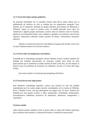2.1.3 Teoría del origen melano-polinésico
Su principal formulador fue el científico francés Paul Rivet, quien afirmó que el
poblamiento de América no sólo se produjo por las migraciones mongoles, sino,
además, por la migración marítima de grupos humanos provenientes de Melanesia y
Polinesia. Apoya su teoría en hechos como el notable parecido racial entre los
melanesios y algunos grupos americanos; existen, tanto en América como en Oceanía,
plantas de uso alimenticio (ñame, coco, calabaza y algodón); son comunes, entre las dos
regiones, expresiones culturales (armas, puentes de bejuco, instrumentos musicales,
adornos).
Además, los polinesios fueron los más hábiles navegantes del mundo, motivo por
el cual es legítimo pensar en la travesía oceánica.
2.1.4 Teoría sobre los inmigrantes australianos
Sostenida por el antropólogo portugués Antonio Mendes Correa, América también fue
poblada por hombres provenientes de Australia, cuando hace miles de años
aprovecharon que la Antártida no estaba cubierta de hielo como hoy; de esta manera se
formó el paso sin problema de Australia a la Antártida y de ésta a la Tierra del Fuego
(Chile).
Esta teoría recibió el visto bueno del antropólogo Paul Rivet.
2.1.5 Teoría de las siete migraciones
José Imbelloni, antropólogo argentino, sostuvo que América no sólo fue poblada
originalmente por los cuatro grupos raciales contemplados en las teorías de Hrdlicka,
Rivet y Mendes Correa, sino que participaron tres grupos más. Es decir, América fue
habitada por siete grupos raciales, a saber: tasmanoides, 2ustraloides, melanesoides,
protoindonesios (habitantes primitivos de Indonesia), indonesios, mongoloides y
esquimales.
Ciencias sociales
¿Qué relación puedes establecer entre la teoría sobre el origen del hombre americano
que consideras más acertada, y el desarrollo histórico y humano de nuestro país?
 