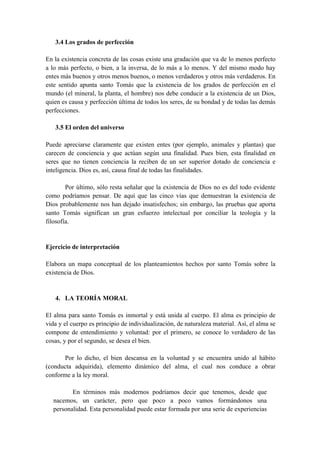 3.4 Los grados de perfección
En la existencia concreta de las cosas existe una gradación que va de lo menos perfecto
a lo más perfecto, o bien, a la inversa, de lo más a lo menos. Y del mismo modo hay
entes más buenos y otros menos buenos, o menos verdaderos y otros más verdaderos. En
este sentido apunta santo Tomás que la existencia de los grados de perfección en el
mundo (el mineral, la planta, el hombre) nos debe conducir a la existencia de un Dios,
quien es causa y perfección última de todos los seres, de su bondad y de todas las demás
perfecciones.
3.5 El orden del universo
Puede apreciarse claramente que existen entes (por ejemplo, animales y plantas) que
carecen de conciencia y que actúan según una finalidad. Pues bien, esta finalidad en
seres que no tienen conciencia la reciben de un ser superior dotado de conciencia e
inteligencia. Dios es, así, causa final de todas las finalidades.
Por último, sólo resta señalar que la existencia de Dios no es del todo evidente
como podríamos pensar. De aquí que las cinco vías que demuestran la existencia de
Dios probablemente nos han dejado insatisfechos; sin embargo, las pruebas que aporta
santo Tomás significan un gran esfuerzo intelectual por conciliar la teología y la
filosofía.
Ejercicio de interpretación
Elabora un mapa conceptual de los planteamientos hechos por santo Tomás sobre la
existencia de Dios.
4. LA TEORÍA MORAL
El alma para santo Tomás es inmortal y está unida al cuerpo. El alma es principio de
vida y el cuerpo es principio de individualización, de naturaleza material. Así, el alma se
compone de entendimiento y voluntad: por el primero, se conoce lo verdadero de las
cosas, y por el segundo, se desea el bien.
Por lo dicho, el bien descansa en la voluntad y se encuentra unido al hábito
(conducta adquirida), elemento dinámico del alma, el cual nos conduce a obrar
conforme a la ley moral.
En términos más modernos podríamos decir que tenemos, desde que
nacemos, un carácter, pero que poco a poco vamos formándonos una
personalidad. Esta personalidad puede estar formada por una serie de experiencias
 