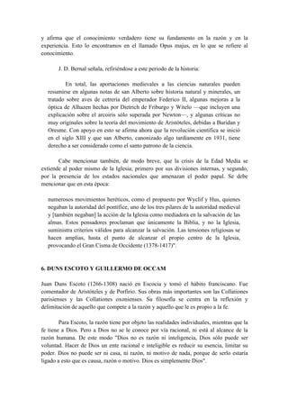 y afirma que el conocimiento verdadero tiene su fundamento en la razón y en la
experiencia. Esto lo encontramos en el llamado Opus majus, en lo que se refiere al
conocimiento.
J. D. Bernal señala, refiriéndose a este periodo de la historia:
En total, las aportaciones medievales a las ciencias naturales pueden
resumirse en algunas notas de san Alberto sobre historia natural y minerales, un
tratado sobre aves de cetrería del emperador Federico II, algunas mejoras a la
óptica de Alhazen hechas por Dietrich de Friburgo y Witelo —que incluyen una
explicación sobre el arcoiris sólo superada por Newton—, y algunas críticas no
muy originales sobre la teoría del movimiento de Aristóteles, debidas a Buridan y
Oresme. Con apoyo en esto se afirma ahora que la revolución científica se inició
en el siglo XIII y que san Alberto, canonizado algo tardíamente en 1931, tiene
derecho a ser considerado como el santo patrono de la ciencia.
Cabe mencionar también, de modo breve, que la crisis de la Edad Media se
extiende al poder mismo de la Iglesia; primero por sus divisiones internas, y segundo,
por la presencia de los estados nacionales que amenazan el poder papal. Se debe
mencionar que en esta época:
numerosos movimientos heréticos, como el propuesto por Wyclif y Hus, quienes
negaban la autoridad del pontífice, uno de los tres pilares de la autoridad medieval
y [también negaban] la acción de la Iglesia como mediadora en la salvación de las
almas. Estos pensadores proclaman que únicamente la Biblia, y no la Iglesia,
suministra criterios válidos para alcanzar la salvación. Las tensiones religiosas se
hacen amplias, hasta el punto de alcanzar el propio centro de la Iglesia,
provocando el Gran Cisma de Occidente (1378-1417)".
6. DUNS ESCOTO Y GUILLERMO DE OCCAM
Juan Duns Escoto (1266-1308) nació en Escocia y tomó el hábito franciscano. Fue
comentador de Aristóteles y de Porfirio. Sus obras más importantes son las Collationes
parisienses y las Collationes oxonienses. Su filosofía se centra en la reflexión y
delimitación de aquello que compete a la razón y aquello que le es propio a la fe.
Para Escoto, la razón tiene por objeto las realidades individuales, mientras que la
fe tiene a Dios. Pero a Dios no se le conoce por vía racional, ni está al alcance de la
razón humana. De este modo "Dios no es razón ni inteligencia, Dios sólo puede ser
voluntad. Hacer de Dios un ente racional e inteligible es reducir su esencia, limitar su
poder. Dios no puede ser ni casa, ni razón, ni motivo de nada, porque de serlo estaría
ligado a esto que es causa, razón o motivo. Dios es simplemente Dios".
 