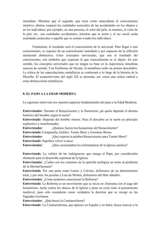 inmediato. Mientras que el segundo, que tiene como antecedente al conocimiento
intuitivo, abstrae (separa) las cualidades esenciales de las accidentales en los objetos o
en los individuos; por ejemplo, en una persona, el color del pelo, la estatura, el color de
la piel, etc., son cualidades accidentales; mientras que la razón y el ser social serán
cualidades esenciales o aquello que es común a todos los individuos.
Finalmente, el resultado será el conocimiento de lo universal. Para llegar a este
conocimiento, se requiere de un conocimiento inmediato y por supuesto de la reflexión
intelectual abstractiva. Estos conceptos universales, que son el resultado del
conocimiento, son símbolos que expresan lo que esencialmente es el objeto. En este
sentido, los conceptos universales que no tengan su base en la experiencia inmediata
carecen de sentido. Con Guillermo de Occam, la metafísica sufre un primer descalabro.
La crítica de las especulaciones metafísicas se continuará a lo largo de la historia de la
filosofía. El neopositivismo del siglo XX se presenta, así, como una crítica radical a
estas abstracciones metafísicas.
8. EL PASO A LA EDAD MODERNA
La siguiente entrevista nos muestra aspectos fundamentales del paso a la Edad Moderna.
Entrevistador: Durante el Renacimiento y la Ilustración ¿de quién depende el destino
histórico del hombre según la razón?
Entrevistado: Depende del hombre mismo. Pues él descubre en la razón un principio
explicativo y transformador.
Entrevistador: ¿Quiénes fueron los humanistas del Renacimiento?
Entrevistado: Campanella, Galileo, Tomás Moro y Giordano Bruno.
Entrevistador: ¿Qué expresa la palabra Renacimiento para Tomás Moro?
Entrevistado: Significa volver a nacer.
Entrevistador: ¿Qué cuestionaban los reformadores de la Iglesia católica?
Entrevistado: La validez de las indulgencias que otorga el Papa, por considerarlas
obstáculo para el desarrollo espiritual de la Iglesia.
Entrevistador: ¿Cuáles son los extremos de la querella teológica en torno al problema
de la libertad humana?
Entrevistado: Por una parte están Lutero y Calvino, defensores de un determinismo
total, y por otro, los jesuítas y Luis de Molina, defensores del libre albedrío.
Entrevistador: ¿Cómo podemos caracterizar la Reforma?
Entrevistado: La Reforma es un movimiento que se inicia en Alemania con el auge del
humanismo, lucha contra los abusos de la Iglesia y pone en crisis todo el pensamiento
medieval, pues sólo consideran como verdadera la doctrina que se recoge en las
Sagradas Escrituras.
Entrevistador: ¿Qué busca la Contrarreforma?
Entrevistado: La Contrarreforma, que aparece en España y en Italia, busca renovar a la
 