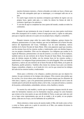 nuestros hermanos menores, y fueron colocadas con todas sus leyes y bienes que
les han sido entregados para que se mantengan y se sostengan cada uno en su
país.
• En cuarto lugar crearon las naciones extranjeras que habían de regirse con sus
propias leyes, aparte cada país, y a todos los dieron los bienes de todo lo
existente a igual que a los anteriores.
• Y con éste de aquí se completan las cinco partes del mundo, creadas en todos los
continentes.
Después de que terminaron de crear el mundo con sus cinco partes resolvieron
entre ellos encargarse de lo creado y tomar el cargo para asistir y vigilar en cada parte,
para que se rigieran cada uno en su país con sus propias leyes, religión y costumbres.
Después tomaron cargo sobre las cuatro tribus indígenas, quienes éramos los
arhuacos, pertenecientes a la casta víntukua, que son los habitantes de la Sierra Nevada,
nativos del departamento del Cesar, Valledupar. Los de casta kakatukua, nativos
también de la Sierra Nevada de Santa Marta. Ellos eran poporeros igual que nosotros,
con las mismas leyes de las ciencias ocultas y tradicionales, pero con distinta lengua y
con sus propias costumbres. Ellos son los atanqueros. Los indígenas que residen en la
región de Marocaso, pertenecientes a la raza de arsarios y su casta es la de los malayos,
también nativos de este territorio de la Sierra Nevada de Santa Marta. Son poporeros
pero de distinta manera de hablar, con las mismas leyes de las ciencias ocultas y
tradicionales. Los indígenas Kogui pertenecientes a la casta Kaggaba. Ellos son también
poporeros y nativos de este territorio de la Sierra Nevada de Santa Marta, en la parte de
Ranchería, pueblo primitivo. También ellos tienen las mismas leyes pero con distinta
lengua, costumbres, religión y, en el modo de vivir, son los que conservan los trabajos
del culto de las ciencias ocultas y tradicionales.
Ahora paso a referirme a las reliquias y piedras preciosas que nos dejaron los
mamos, los que existieron en los tiempos más antiguos. Ellos crearon estas piedras que
les servían y les sirven ahora como alimento, de la misma manera que los alimentos de
toda clase y especie, y que a las generaciones posteriores nos habían de servir como de
remedio para la salvación de nuestras almas y de la vida, o sea para aliviarnos y curarnos
de las pestes, enfermedades, calamidades, terrores, crisis, hambres y miseria.
En nuestra ley está medido y escrito que no tengamos ninguna mezcla de razas
entre los hermanitos menores con los hermanitos mayores, porque los seres humanos
que existen en las cinco partes en que está dividida la Tierra, es para que cada uno esté
en su lugar como representantes que son de su madre y de su padre, en sus propios
países, cada uno en el suyo, con los habitantes de su población.
Ahora entremos a tratar acerca de nuestra madre el Mar, del modo como se hizo
y como se llama, quién era y quién la convirtió en el Mar, con cuántas divisiones lo
extendieron y en cuántas partes.
 