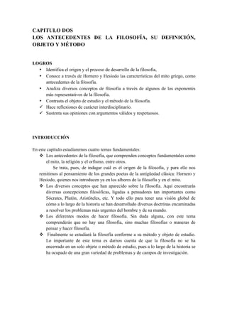 CAPITULO DOS
LOS ANTECEDENTES DE LA FILOSOFÍA, SU DEFINICIÓN,
OBJETO Y MÉTODO
LOGROS
• Identifica el origen y el proceso de desarrollo de la filosofía,
• Conoce a través de Hornero y Hesíodo las características del mito griego, como
antecedentes de la filosofía.
• Analiza diversos conceptos de filosofía a través de algunos de los exponentes
más representativos de la filosofía.
• Contrasta el objeto de estudio y el método de la filosofía.
ü Hace reflexiones de carácter interdisciplinario.
ü Sustenta sus opiniones con argumentos válidos y respetuosos.
INTRODUCCIÓN
En este capítulo estudiaremos cuatro temas fundamentales:
v Los antecedentes de la filosofía, que comprenden conceptos fundamentales como
el mito, la religión y el orfismo, entre otros.
Se trata, pues, de indagar cuál es el origen de la filosofía, y para ello nos
remitimos al pensamiento de los grandes poetas de la antigüedad clásica: Hornero y
Hesíodo, quienes nos introducen ya en los albores de la filosofía y en el mito.
v Los diversos conceptos que han aparecido sobre la filosofía. Aquí encontrarás
diversas concepciones filosóficas, ligadas a pensadores tan importantes como
Sócrates, Platón, Aristóteles, etc. Y todo ello para tener una visión global de
cómo a lo largo de la historia se han desarrollado diversas doctrinas encaminadas
a resolver los problemas más urgentes del hombre y de su mundo.
v Los diferentes modos de hacer filosofía. Sin duda alguna, con este tema
comprenderás que no hay una filosofía, sino muchas filosofías o maneras de
pensar y hacer filosofía.
v Finalmente se estudiará la filosofía conforme a su método y objeto de estudio.
Lo importante de este tema es darnos cuenta de que la filosofía no se ha
encerrado en un solo objeto o método de estudio, pues a lo largo de la historia se
ha ocupado de una gran variedad de problemas y de campos de investigación.
 