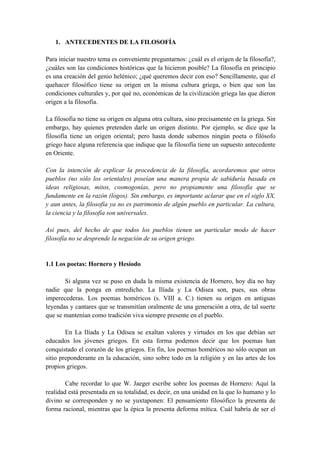 1. ANTECEDENTES DE LA FILOSOFÍA
Para iniciar nuestro tema es conveniente preguntarnos: ¿cuál es el origen de la filosofía?,
¿cuáles son las condiciones históricas que la hicieron posible? La filosofía en principio
es una creación del genio helénico; ¿qué queremos decir con eso? Sencillamente, que el
quehacer filosófico tiene su origen en la misma cultura griega, o bien que son las
condiciones culturales y, por qué no, económicas de la civilización griega las que dieron
origen a la filosofía.
La filosofía no tiene su origen en alguna otra cultura, sino precisamente en la griega. Sin
embargo, hay quienes pretenden darle un origen distinto. Por ejemplo, se dice que la
filosofía tiene un origen oriental; pero hasta donde sabemos ningún poeta o filósofo
griego hace alguna referencia que indique que la filosofía tiene un supuesto antecedente
en Oriente.
Con la intención de explicar la procedencia de la filosofía, acordaremos que otros
pueblos (no sólo los orientales) poseían una manera propia de sabiduría basada en
ideas religiosas, mitos, cosmogonías, pero no propiamente una filosofía que se
fundamente en la razón (logos). Sin embargo, es importante aclarar que en el siglo XX,
y aun antes, la filosofía ya no es patrimonio de algún pueblo en particular. La cultura,
la ciencia y la filosofía son universales.
Así pues, del hecho de que todos los pueblos tienen un particular modo de hacer
filosofía no se desprende la negación de su origen griego.
1.1 Los poetas: Hornero y Hesíodo
Si alguna vez se puso en duda la misma existencia de Hornero, hoy día no hay
nadie que la ponga en entredicho. La Ilíada y La Odisea son, pues, sus obras
imperecederas. Los poemas homéricos (s. VIII a. C.) tienen su origen en antiguas
leyendas y cantares que se transmitían oralmente de una generación a otra, de tal suerte
que se mantenían como tradición viva siempre presente en el pueblo.
En La Ilíada y La Odisea se exaltan valores y virtudes en los que debían ser
educados los jóvenes griegos. En esta forma podemos decir que los poemas han
conquistado el corazón de los griegos. En fin, los poemas homéricos no sólo ocupan un
sitio preponderante en la educación, sino sobre todo en la religión y en las artes de los
propios griegos.
Cabe recordar lo que W. Jaeger escribe sobre los poemas de Hornero: Aquí la
realidad está presentada en su totalidad, es decir, en una unidad en la que lo humano y lo
divino se corresponden y no se yuxtaponen: El pensamiento filosófico la presenta de
forma racional, mientras que la épica la presenta deforma mítica. Cuál habría de ser el
 