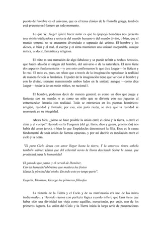 puesto del hombre en el universo, que es el tema clásico de la filosofía griega, también
está presente en Hornero en todo momento.
Lo que W. Jaeger quiere hacer notar es que la epopeya homérica nos presenta
una visión totalizadora y unitaria del mundo humano y del mundo divino, o bien, que el
mundo terrenal no se encuentra divorciado o separado del celeste. El hombre y los
dioses, el bien y el mal, el cuerpo y el alma mantienen una unidad inseparable, aunque
mítica, es decir, fantástica y religiosa.
El mito es una narración de algo fabuloso y se puede referir a hechos heroicos,
que hacen alusión al origen del hombre, del universo o de la naturaleza. El mito tiene
dos aspectos fundamentales —y con esto confirmamos lo que dice Jaeger— lo ficticio y
lo real. El mito es, pues, un relato que a través de la imaginación reproduce la realidad
de manera ficticia o fantástica. El poder de la imaginación tiene que ver con el hombre y
con lo divino, siempre manteniendo ambos lados en la unidad, aunque —como dice
Jaeger— todavía de un modo mítico, no racional1.
El hombre, podemos decir de manera general, es como un dios que juega y
fantasea con su mundo, o es como un niño que se divierte con sus juguetes al
entremezclar fantasía con realidad. Todo se entrecruza en los poemas homéricos:
religión, realidad y fantasía; por eso, con justa razón, se dice que la realidad se
representa en su integridad.
Ahora bien, ¿cómo se hace posible la unión entre el cielo y la tierra, o entre el
alma y el cuerpo? Hesíodo en la Teogonia (del gr. theos, dios y genos, generación) nos
habla del amor (eros), o bien lo que Empédocles denominará la filia. Eros es la causa
fundamental de toda unión de fuerzas opuestas, y por así decirlo es mediación entre el
cielo y la tierra.
"El puro Cielo desea con amor llegar hasta la tierra, Y la amorosa tierra anhela
también unirse: Hasta que del celestial novio la lluvia desciende Sobre la novia, que
producirá para la humanidad
El ganado que pasta, y el cereal de Deméter,
Con la humedad ubérrima que madura los frutos
Hasta la plenitud del otoño. En todo esto yo tengo parte".
Esquilo, Thomson, George los primeros filósofos
La historia de la Tierra y el Cielo y de su matrimonio era uno de los mitos
tradicionales; y Hesíodo razona con perfecta lógica cuando infiere que Eros tiene que
haber sido una divinidad tan vieja como aquéllas, mereciendo, por ende, uno de los
primeros lugares. La unión del Cielo y la Tierra inicia la larga serie de procreaciones
 