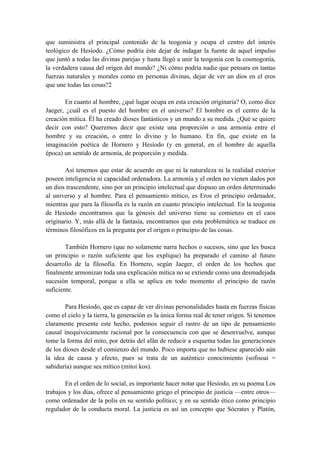 que suministra el principal contenido de la teogonia y ocupa el centro del interés
teológico de Hesíodo. ¿Cómo podría éste dejar de indagar la fuente de aquel impulso
que juntó a todas las divinas parejas y hasta llegó a unir la teogonia con la cosmogonía,
la verdadera causa del origen del mundo? ¿Ni cómo podría nadie que pensara en tantas
fuerzas naturales y morales como en personas divinas, dejar de ver un dios en el eros
que une todas las cosas?2
En cuanto al hombre, ¿qué lugar ocupa en esta creación originaria? O, como dice
Jaeger, ¿cuál es el puesto del hombre en el universo? El hombre es el centro de la
creación mítica. Él ha creado dioses fantásticos y un mundo a su medida. ¿Qué se quiere
decir con esto? Queremos decir que existe una proporción o una armonía entre el
hombre y su creación, o entre lo divino y lo humano. En fin, que existe en la
imaginación poética de Hornero y Hesíodo (y en general, en el hombre de aquella
época) un sentido de armonía, de proporción y medida.
Así tenemos que estar de acuerdo en que ni la naturaleza ni la realidad exterior
poseen inteligencia ni capacidad ordenadora. La armonía y el orden no vienen dados por
un dios trascendente, sino por un principio intelectual que dispuso un orden determinado
al universo y al hombre. Para el pensamiento mítico, es Eros el principio ordenador,
mientras que para la filosofía es la razón en cuanto principio intelectual. En la teogonia
de Hesíodo encontramos que la génesis del universo tiene su comienzo en el caos
originario. Y, más allá de la fantasía, encontramos que esta problemática se traduce en
términos filosóficos en la pregunta por el origen o principio de las cosas.
También Hornero (que no solamente narra hechos o sucesos, sino que les busca
un principio o razón suficiente que los explique) ha preparado el camino al futuro
desarrollo de la filosofía. En Hornero, según Jaeger, el orden de los hechos que
finalmente armonizan toda una explicación mítica no se extiende como una desmadejada
sucesión temporal, porque a ella se aplica en todo momento el principio de razón
suficiente.
Para Hesíodo, que es capaz de ver divinas personalidades hasta en fuerzas físicas
como el cielo y la tierra, la generación es la única forma real de tener origen. Si tenemos
claramente presente este hecho, podemos seguir el rastro de un tipo de pensamiento
causal inequívocamente racional por la consecuencia con que se desenvuelve, aunque
tome la forma del mito, por detrás del afán de reducir a esquema todas las generaciones
de los dioses desde el comienzo del mundo. Poco importa que no hubiese aparecido aún
la idea de causa y efecto, pues se trata de un auténtico conocimiento (sofisoai =
sabiduría) aunque sea mítico (mitoi kos).
En el orden de lo social, es importante hacer notar que Hesíodo, en su poema Los
trabajos y los días, ofrece al pensamiento griego el principio de justicia —entre otros—
como ordenador de la polis en su sentido político; y en su sentido ético como principio
regulador de la conducta moral. La justicia es así un concepto que Sócrates y Platón,
 