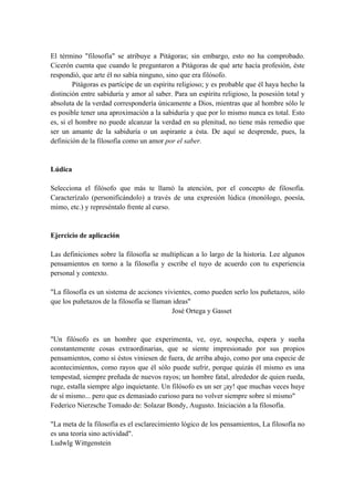 El término "filosofía" se atribuye a Pitágoras; sin embargo, esto no ha comprobado.
Cicerón cuenta que cuando le preguntaron a Pitágoras de qué arte hacía profesión, éste
respondió, que arte él no sabía ninguno, sino que era filósofo.
Pitágoras es partícipe de un espíritu religioso; y es probable que él haya hecho la
distinción entre sabiduría y amor al saber. Para un espíritu religioso, la posesión total y
absoluta de la verdad correspondería únicamente a Dios, mientras que al hombre sólo le
es posible tener una aproximación a la sabiduría y que por lo mismo nunca es total. Esto
es, si el hombre no puede alcanzar la verdad en su plenitud, no tiene más remedio que
ser un amante de la sabiduría o un aspirante a ésta. De aquí se desprende, pues, la
definición de la filosofía como un amor por el saber.
Lúdica
Selecciona el filósofo que más te llamó la atención, por el concepto de filosofía.
Caracterízalo (personificándolo) a través de una expresión lúdica (monólogo, poesía,
mimo, etc.) y represéntalo frente al curso.
Ejercicio de aplicación
Las definiciones sobre la filosofía se multiplican a lo largo de la historia. Lee algunos
pensamientos en torno a la filosofía y escribe el tuyo de acuerdo con tu experiencia
personal y contexto.
"La filosofía es un sistema de acciones vivientes, como pueden serlo los puñetazos, sólo
que los puñetazos de la filosofía se llaman ideas"
José Ortega y Gasset
"Un filósofo es un hombre que experimenta, ve, oye, sospecha, espera y sueña
constantemente cosas extraordinarias, que se siente impresionado por sus propios
pensamientos, como si éstos viniesen de fuera, de arriba abajo, como por una especie de
acontecimientos, como rayos que él sólo puede sufrir, porque quizás él mismo es una
tempestad, siempre preñada de nuevos rayos; un hombre fatal, alrededor de quien rueda,
ruge, estalla siempre algo inquietante. Un filósofo es un ser ¡ay! que muchas veces huye
de sí mismo... pero que es demasiado curioso para no volver siempre sobre sí mismo"
Federico Nierzsche Tomado de: Solazar Bondy, Augusto. Iniciación a la filosofía.
"La meta de la filosofía es el esclarecimiento lógico de los pensamientos, La filosofía no
es una teoría sino actividad".
Ludwlg Wittgenstein
 