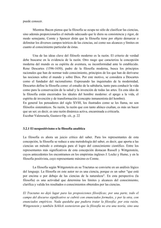 puede conocer.
Mientras Bacon piensa que la filosofía se ocupa no sólo de clasificar las ciencias,
sino además proporcionarles el método adecuado que le diera su consistencia y rigor, de
modo semejante, Comte y Spencer dirán que la filosofía tiene por objeto demarcar o
delimitar los diversos campos teóricos de las ciencias, así como sus alcances y límites en
cuanto al conocimiento particular de éstas.
Una de las ideas clave del filósofo moderno es la razón. El criterio de verdad
debe buscarse en la evidencia de la razón. Otro rasgo que caracteriza la concepción
moderna del mundo es su espíritu de aventura, su inconformidad ante lo establecido.
Rene Descartes (1596-1650), padre de la filosofía moderna, busca los principios
racionales que han de normar todo conocimiento, principios de los que han de derivarse
las nociones sobre el mundo y sobre Dios. Por este motivo, se considera a Descartes
como el fundador del racionalismo. Expresando las inquietudes de la modernidad,
Descartes define la filosofía como: el estudio de la sabiduría, tanto para conducir la vida
como para la conservación de la salud y la invención de todas las artes. En esta idea de
la filosofía están encerrados los ideales del hombre moderno: el apego a la vida, el
espíritu de invención y de transformación (concepto inmanentista del hombre).
En general los pensadores del siglo XVIII, los ilustrados como se les llama, no son
filósofos sistemáticos. Su razón, la razón que con tanto ahínco exaltan, es más un hacer
que un ser; es decir, es una razón dinámica activa, encaminada a criticarla.
Escobar Valenzuela, Gustavo Op. cit., p. 22
3.2.1 El neopositivismo o la filosofía analítica
La filosofía es ahora un juicio crítico del saber. Para los representantes de esta
concepción, la filosofía se reduce a una metodología del saber, es decir, que aporta a las
ciencias un método o estrategia para el logro del conocimiento científico. Entre los
representantes más significativos de esta concepción destacan Russell y Wittgenstein,
cuyos antecedentes los encontramos en los empiristas ingleses J. Locke y Hume, y en la
filosofía positivista, cuyo representante máximo es Comte.
La filosofía según Wittgenstein en su Tractatus se convierte en un análisis lógico
del lenguaje. La filosofía en este autor no es una ciencia, porque es un saber "que está
por encima o por debajo de las ciencias de la naturaleza". En esta perspectiva (la
filosofía) es una actividad que determina los límites y alcances del conocimiento;
clarifica y valida los resultados o conocimientos obtenidos por las ciencias.
El Tractatus no dejó lugar para las proposiciones filosóficas; por una parte, todo el
campo del discurso significativo se cubrió con enunciados formales, y por la otra, con
enunciados empíricos. Nada quedaba que pudiera tratar la filosofía; por esta razón,
Wittgenstein y también Schlick sostuvieron que la filosofía no era una teoría, sino una
 