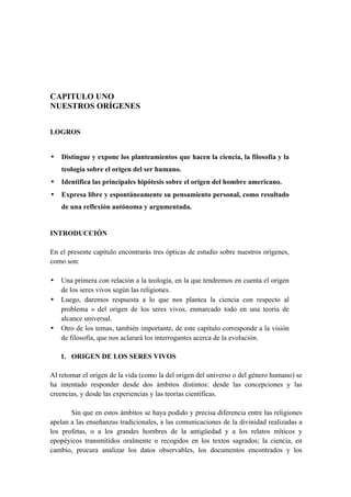 CAPITULO UNO
NUESTROS ORÍGENES
LOGROS
• Distingue y expone los planteamientos que hacen la ciencia, la filosofía y la
teología sobre el origen del ser humano.
• Identifica las principales hipótesis sobre el origen del hombre americano.
• Expresa libre y espontáneamente su pensamiento personal, como resultado
de una reflexión autónoma y argumentada.
INTRODUCCIÓN
En el presente capítulo encontrarás tres ópticas de estudio sobre nuestros orígenes,
como son:
• Una primera con relación a la teología, en la que tendremos en cuenta el origen
de los seres vivos según las religiones.
• Luego, daremos respuesta a lo que nos plantea la ciencia con respecto al
problema » del origen de los seres vivos, enmarcado todo en una teoría de
alcance universal.
• Otro de los temas, también importante, de este capítulo corresponde a la visión
de filosofía, que nos aclarará los interrogantes acerca de la evolución.
1. ORIGEN DE LOS SERES VIVOS
Al retomar el origen de la vida (como la del origen del universo o del género humano) se
ha intentado responder desde dos ámbitos distintos: desde las concepciones y las
creencias, y desde las experiencias y las teorías científicas.
Sin que en estos ámbitos se haya podido y precisa diferencia entre las religiones
apelan a las enseñanzas tradicionales, a las comunicaciones de la divinidad realizadas a
los profetas, o a los grandes hombres de la antigüedad y a los relatos míticos y
epopéyicos transmitidos oralmente o recogidos en los textos sagrados; la ciencia, en
cambio, procura analizar los datos observables, los documentos encontrados y los
 