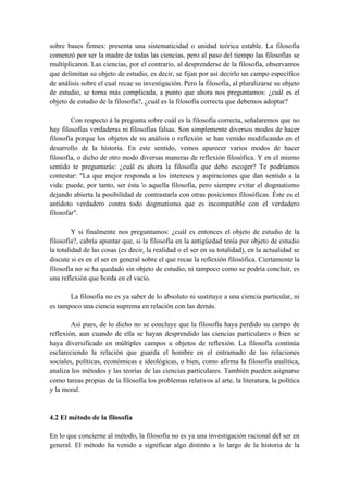 sobre bases firmes: presenta una sistematicidad o unidad teórica estable. La filosofía
comenzó por ser la madre de todas las ciencias, pero al paso del tiempo las filosofías se
multiplicaron. Las ciencias, por el contrario, al desprenderse de la filosofía, observamos
que delimitan su objeto de estudio, es decir, se fijan por así decirlo un campo específico
de análisis sobre el cual recae su investigación. Pero la filosofía, al pluralizarse su objeto
de estudio, se torna más complicada, a punto que ahora nos preguntamos: ¿cuál es el
objeto de estudio de la filosofía?, ¿cuál es la filosofía correcta que debemos adoptar?
Con respecto á la pregunta sobre cuál es la filosofía correcta, señalaremos que no
hay filosofías verdaderas ni filosofías falsas. Son simplemente diversos modos de hacer
filosofía porque los objetos de su análisis o reflexión se han venido modificando en el
desarrollo de la historia. En este sentido, vemos aparecer varios modos de hacer
filosofía, o dicho de otro modo diversas maneras de reflexión filosófica. Y en el mismo
sentido te preguntarás: ¿cuál es ahora la filosofía que debo escoger? Te podríamos
contestar: "La que mejor responda a los intereses y aspiraciones que dan sentido a la
vida: puede, por tanto, ser ésta 'o aquella filosofía, pero siempre evitar el dogmatismo
dejando abierta la posibilidad de contrastarla con otras posiciones filosóficas. Éste es el
antídoto verdadero contra todo dogmatismo que es incompatible con el verdadero
filosofar".
Y si finalmente nos preguntamos: ¿cuál es entonces el objeto de estudio de la
filosofía?, cabría apuntar que, si la filosofía en la antigüedad tenía por objeto de estudio
la totalidad de las cosas (es decir, la realidad o el ser en su totalidad), en la actualidad se
discute si es en el ser en general sobre el que recae la reflexión filosófica. Ciertamente la
filosofía no se ha quedado sin objeto de estudio, ni tampoco como se podría concluir, es
una reflexión que borda en el vacío.
La filosofía no es ya saber de lo absoluto ni sustituye a una ciencia particular, ni
es tampoco una ciencia suprema en relación con las demás.
Así pues, de lo dicho no se concluye que la filosofía haya perdido su campo de
reflexión, aun cuando de ella se hayan desprendido las ciencias particulares o bien se
haya diversificado en múltiples campos u objetos de reflexión. La filosofía continúa
esclareciendo la relación que guarda el hombre en el entramado de las relaciones
sociales, políticas, económicas e ideológicas, o bien, como afirma la filosofía analítica,
analiza los métodos y las teorías de las ciencias particulares. También pueden asignarse
como tareas propias de la filosofía los problemas relativos al arte, la literatura, la política
y la moral.
4.2 El método de la filosofía
En lo que concierne al método, la filosofía no es ya una investigación racional del ser en
general. El método ha venido a significar algo distinto a lo largo de la historia de la
 