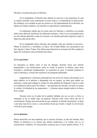 filosofía y en particular para los filósofos.
En la antigüedad, el filósofo tiene delante un universo o una naturaleza, la cual
se explica teniendo como instrumento la razón (legos) y eventualmente la observación.
Sin embargo, en la medida en que las ciencias se van desprendiendo de la filosofía, sus
objetos de estudio cambian y sus métodos se especializan o particularizan.
Es importante señalar que no existe entre los filósofos y científicos un acuerdo
sobre cómo debieran clasificarse los diferentes métodos, o bien si en la actualidad existe
un solo método aplicable a todas las ciencias o un método particular (especial), según el
objeto de cada una de ellas.
En la antigüedad clásica Sócrates, por ejemplo, tiene por método la mayéutica,
Platón, la dialéctica y Aristóteles, la lógica. En la Edad Media, nos encontramos con
San Agustín y Santo Tomás. Éste último para demostrar la existencia de Dios emplea la
lógica de Aristóteles como el método más eficaz.
4.3 La mayéutica
La mayéutica se define como el arte de dialogar. Sócrates inicia este método
preguntando a sus interlocutores sobre la virtud, la justicia, la belleza, entre otros
conceptos y problemas fundamentales. La mayéutica es, pues, el método mediante el
cual se interroga y se busca dar respuesta a las preguntas planteadas.
Imaginémonos a Sócrates caminando por las cal les de Atenas, discutiendo en la
plaza pública, en la palestra o disputando con sus amigos, no tanto para rebatir sus
opiniones, cuanto para indagar la verdad. En estas palabras de Diógenes Laercio se nota
ya la diferencia básica entre los sofistas —que discutían por discutir, sin tener en cuenta
la verdad o la falsedad de sus argumentos— y Sócrates quien siempre anduvo en busca
de la verdad.
Sócrates creía en el poder de la palabra hablada, por eso su arte u oficio es
semejante al de su madre (que era partera): Sócrates tiene como oficio dar luz al
conocimiento. Porque está convencido de que, mediante el método (mayéutica), se llega
a una idea clara de las cosas y a una doctrina moral que oriente y regule la convivencia
social de la polis griega.
4.4 La dialéctica
Platón desarrolla con más amplitud, que su maestro Sócrates, la idea del método. Para
Platón, la dialéctica es el camino que deberá conducirnos a la verdad, esto es, al
conocimiento verdadero. El conocimiento comienza por ser mera opinión (doxa). Y es
 
