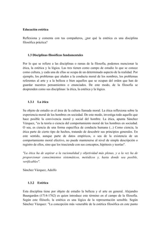Educación estética
Reflexiona y comenta con tus compañeros, ¿por qué la estética es una disciplina
filosófica práctica?
1.3 Disciplinas filosóficas fundamentales
Por lo que se refiere a las disciplinas o ramas de la filosofía, podemos mencionar la
ética, la estética y la lógica. Las tres tienen como campo de estudio lo que se conoce
como cultura, y cada una de ellas se ocupa de un determinado aspecto de la realidad. Por
ejemplo, los problemas que aluden a la conducta moral de los nombres, los problemas
referentes al arte y a la belleza o bien aquellos que se ocupan del orden que han de
guardar nuestros pensamientos o enunciados. De este modo, de la filosofía se
desprenden como sus disciplinas: la ética, la estética y la lógica.
1.3.1 La ética
Su objeto de estudio es el área de la cultura llamada moral. La ética reflexiona sobre la
experiencia moral de los hombres en sociedad. De este modo, investiga todo aquello que
hace posible la convivencia moral y social del hombre. La ética, apunta Sánchez
Vázquez, "es la teoría o ciencia del comportamiento moral de los hombres en sociedad.
O sea, es ciencia de una forma específica de conducta humana (...) Como ciencia, la
ética parte de cierto tipo de hechos, tratando de descubrir sus principios generales. En
este sentido, aunque parte de datos empíricos, o sea de la existencia de un
comportamiento moral efectivo, no puede mantenerse al nivel de simple descripción o
registro de ellos, sino que los trasciende con sus conceptos, hipótesis y teorías".
"La ética ha de aspirar a la racionalidad y objetividad más plenas, y a la vez ha de
proporcionar conocimientos sistemáticos, metódicos y, hasta donde sea posible,
verificables".
Sánchez Vázquez, Adolfo
1.3.2 Estética
Esta disciplina tiene por objeto de estudio la belleza y el arte en general. Alejandro
Baungarden (1714-1762) es quien introduce este término en el campo de la filosofía.
Según este filósofo, la estética es una lógica de la representación sensible. Según
Sánchez Vázquez: "La concepción más venerable de la estética filosófica en este punto
 