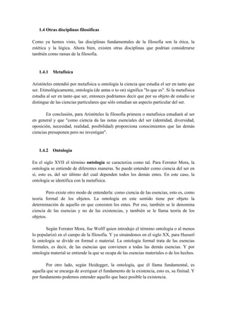1.4 Otras disciplinas filosóficas
Como ya hemos visto, las disciplinas fundamentales de la filosofía son la ética, la
estética y la lógica. Ahora bien, existen otras disciplinas que podrían considerarse
también como ramas de la filosofía.
1.4.1 Metafísica
Aristóteles entendió por metafísica u ontología la ciencia que estudia el ser en tanto que
ser. Etimológicamente, ontología (de antas o to on) significa "lo que es". Si la metafísica
estudia al ser en tanto que ser, entonces podríamos decir que por su objeto de estudio se
distingue de las ciencias particulares que sólo estudian un aspecto particular del ser.
En conclusión, para Aristóteles la filosofía primera o metafísica estudiará al ser
en general y que "como ciencia da las notas esenciales del ser (identidad, diversidad,
oposición, necesidad, realidad, posibilidad) proporciona conocimientos que las demás
ciencias presuponen pero no investigan".
1.4.2 Ontología
En el siglo XVII el término ontología se caracteriza como tal. Para Ferrater Mora, la
ontología se entiende de diferentes maneras. Se puede entender como ciencia del ser en
sí, esto es, del ser último del cual dependen todos los demás entes. En este caso, la
ontología se identifica con la metafísica.
Pero existe otro modo de entenderla: como ciencia de las esencias, esto es, como
teoría formal de los objetos. La ontología en este sentido tiene por objeto la
determinación de aquello en que consisten los entes. Por eso, también se le denomina
ciencia de las esencias y no de las existencias, y también se le llama teoría de los
objetos.
Según Ferrater Mora, fue Wolff quien introdujo el término ontología o al menos
lo popularizó en el campo de la filosofía. Y ya situándonos en el siglo XX, para Husserl
la ontología se divide en formal o material. La ontología formal trata de las esencias
formales, es decir, de las esencias que convienen a todas las demás esencias. Y por
ontología material se entiende la que se ocupa de las esencias materiales o de los hechos.
Por otro lado, según Heidegger, la ontología, que él llama fundamental, es
aquella que se encarga de averiguar el fundamento de la existencia, esto es, su finitud. Y
por fundamento podemos entender aquello que hace posible la existencia.
 