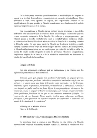 De lo dicho puede resumirse que sólo mediante el análisis lógico del lenguaje se
supera o se invalida la metafísica, en cuanto ésta se encuentra constituida por falsos
problemas o bien, como apuntan los lógicos, por ^reposiciones carentes de un
significado real. En este sentido, la filosofía tendrá como tarea fundamental el análisis
lógico de las proposiciones de la ciencia.
Esta concepción de la filosofía parece no tener ningún problema; es más, todos
podríamos estar de acuerdo con la necesidad de un análisis lógico y considerar que ésta
es una tarea entre tantas otras de la filosofía. Sin embargo, si nos preguntamos: ¿qué
relación guarda la filosofía con la historia y con la sociedad? ¿Estos campos de estudio
le están vedados? Para el Círculo de Viena no existe la filosofía de la historia y tampoco
la filosofía social. En todo caso, existe la filosofía de la ciencia histórica o social,
siempre y cuando sólo se ocupe del análisis lógico de estas ciencias. En otras palabras,
la filosofía deberá constituirse en un metalenguaje que más allá del objeto, debe dar
cuenta del objeto. Desde este punto de vista, los problemas filosóficos son problemas
lingüísticos propios de la sintaxis y de la semántica, entendiendo por semántica el
estudio del significado de las palabras.
Lengua castellana
Con otro compañero, expliquen qué es metalenguaje y su relación con los
argumentos para el rechazo de la metafísica.
Entonces, ¿con qué lenguaje nos quedamos? Hará falta un lenguaje preciso,
riguroso que asigne una palabra a cada objeto o propiedad o relación —en fin, que sea
unívoco—, y exacto para que tales deficiencias sean superadas. Un tal lenguaje,
totalmente lógico, es propuesto por Russell y Whitehead en la obra citada. Gracias a
este lenguaje se podrá analizar la forma lógica de las proposiciones sin caer en los
errores en los que el lenguaje ordinario nos sumergía, y, de rechazo, se descubrirán los
falsos problemas filosóficos en los que se han enredado numerosos filósofos. "La
construcción de un lenguaje lógico exacto serviría para solucionar problemas
filosóficos y para presentar un esquema completo que represente la estructura del
mundo de la ciencia y de la experiencia".
Weinberg, en M. García, Marcos
Historia de la filosofía
1.4 El Círculo de Viena. Una concepción filosófica limitada
Es importante traer a colación a dos filósofos en esta crítica a la filosofía
neopositivista: Friedrich Weismann y Herbert Marcuse. El primero es continuador de la
 