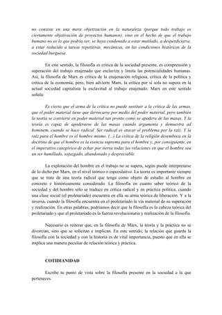 no consiste en una mera objetivación en la naturaleza (porque todo trabajo es
ciertamente objetivación de proyectos humanos), sino en el hecho de que el trabajo
humano no es lo que podría ser, se haya condenado a estar mutilado, a desperdiciarse,
a estar reducido a tareas repetitivas, mecánicas, en las condiciones históricas de la
sociedad burguesa.
En este sentido, la filosofía es crítica de la sociedad presente, es comprensión y
superación del trabajo enajenado que esclaviza y limita las potencialidades humanas.
Así, la filosofía de Marx es crítica de la enajenación religiosa, crítica de la política y
crítica de la economía; pero, bien advierte Marx, la crítica por sí sola no supera en la
actual sociedad capitalista la esclavitud al trabajo enajenado. Marx en este sentido
señala:
Es cierto que el arma de la crítica no puede sustituir a la crítica de las armas,
que el poder material tiene que derrocarse por medio del poder material, pero también
la teoría se convierte en poder material tan pronto como se apodera de las masas. Y la
teoría es capaz de apoderarse de las masas cuando argumenta y demuestra ad
hominem, cuando se hace radical. Ser radical es atacar el problema por la raíz. Y la
raíz para el hombre es el hombre mismo. (...) La crítica de la religión desemboca en la
doctrina de que el hombre es la esencia suprema para el hombre y, por consiguiente, en
el imperativo categórico de echar por tierra todas las relaciones en que el hombre sea
un ser humillado, sojuzgado, abandonado y despreciable.
La explotación del hombre en el trabajo no se supera, según puede interpretarse
de lo dicho por Marx, en el nivel teórico o especulativo. La teoría es importante siempre
que se trate de una teoría radical que tenga como objeto de estudio al hombre en
concreto e históricamente considerado. La filosofía en cuanto saber teórico de la
sociedad y del hombre sólo se traduce en crítica radical y en práctica política, cuando
una clase social (el proletariado) encuentra en ella su arma teórica de liberación. Y a la
inversa, cuando la filosofía encuentra en el proletariado la vía material de su superación
y realización. En otras palabras, podríamos decir que la filosofía es la cabeza teórica del
proletariado y que el proletariado es la fuerza revolucionaria y realización de la filosofía.
Necesario es reiterar que, en la filosofía de Marx, la teoría y la práctica no se
divorcian, sino que se solicitan e implican. En este sentido, la relación que guarda la
filosofía con la sociedad y con la historia es de vital importancia, puesto que en ella se
implica una manera peculiar de relación teórica y práctica.
COTIDIANIDAD
Escribe tu punto de vista sobre la filosofía presente en la sociedad a la que
perteneces.
 