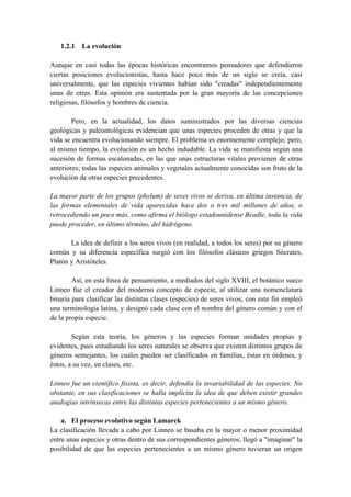 1.2.1 La evolución
Aunque en casi todas las épocas históricas encontramos pensadores que defendieron
ciertas posiciones evolucionistas, hasta hace poco más de un siglo se creía, casi
universalmente, que las especies vivientes habían sido "creadas" independientemente
unas de otras. Esta opinión era sustentada por la gran mayoría de las concepciones
religiosas, filósofos y hombres de ciencia.
Pero, en la actualidad, los datos suministrados por las diversas ciencias
geológicas y paleontológicas evidencian que unas especies proceden de otras y que la
vida se encuentra evolucionando siempre. El problema es enormemente complejo; pero,
al mismo tiempo, la evolución es un hecho indudable. La vida se manifiesta según una
sucesión de formas escalonadas, en las que unas estructuras vitales provienen de otras
anteriores; todas las especies animales y vegetales actualmente conocidas son fruto de la
evolución de otras especies precedentes.
La mayor parte de los grupos (phylum) de seres vivos se deriva, en última instancia, de
las formas elementales de vida aparecidas hace dos o tres mil millones de años, o
retrocediendo un poco más, como afirma el biólogo estadounidense Beadle, toda la vida
puede proceder, en último término, del hidrógeno.
La idea de definir a los seres vivos (en realidad, a todos los seres) por su género
común y su diferencia específica surgió con los filósofos clásicos griegos Sócrates,
Platón y Aristóteles.
Así, en esta línea de pensamiento, a mediados del siglo XVIII, el botánico sueco
Linneo fue el creador del moderno concepto de especie, al utilizar una nomenclatura
binaria para clasificar las distintas clases (especies) de seres vivos; con este fin empleó
una terminología latina, y designó cada clase con el nombre del género común y con el
de la propia especie.
Según esta teoría, los géneros y las especies forman unidades propias y
evidentes, pues estudiando los seres naturales se observa que existen distintos grupos de
géneros semejantes, los cuales pueden ser clasificados en familias, éstas en órdenes, y
éstos, a su vez, en clases, etc.
Linneo fue un científico fixista, es decir, defendía la invariabilidad de las especies. No
obstante, en sus clasificaciones se halla implícita la idea de que deben existir grandes
analogías intrínsecas entre las distintas especies pertenecientes a un mismo género.
a. El proceso evolutivo según Lamarck
La clasificación llevada a cabo por Linneo se basaba en la mayor o menor proximidad
entre unas especies y otras dentro de sus correspondientes géneros; llegó a "imaginar" la
posibilidad de que las especies pertenecientes a un mismo género tuvieran un origen
 