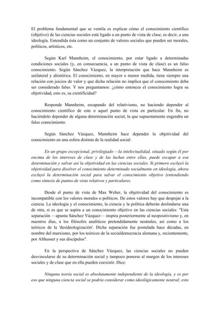 El problema fundamental que se ventila es explicar cómo el conocimiento científico
(objetivo) de las ciencias sociales está ligado a un punto de vista de clase, es decir, a una
ideología. Entendida ésta como un conjunto de valores sociales que pueden ser morales,
políticos, artísticos, etc.
Según Karl Mannheim, el conocimiento, por estar ligado a determinadas
condiciones sociales (y, en consecuencia, a un punto de vista de clase) es un falso
conocimiento. Según Sánchez Vázquez, la interpretación que hace Mannheim es
unilateral y ahistórica. El conocimiento, en mayor o menor medida, tiene siempre una
relación con juicios de valor y que dicha relación no implica que el conocimiento deba
ser considerado falso. Y nos preguntamos: ¿cómo entonces el conocimiento logra su
objetividad, esto es, su cientificidad?
Responde Mannheim, escapando del relativismo, no haciendo depender al
conocimiento científico de este o aquel punto de vista en particular. En fin, no
haciéndolo depender de alguna determinación social, la que supuestamente engendra un
falso conocimiento.
Según Sánchez Vázquez, Mannheim hace depender la objetividad del
conocimiento en una esfera distinta de la realidad social:
En un grupo excepcional, privilegiado —la intelectualidad, situado según él por
encima de los intereses de clase y de las luchas entre ellas, puede escapar a esa
determinación y salvar así la objetividad en las ciencias sociales. Si primero excluyó la
objetividad para disolver el conocimiento determinado socialmente en ideología, ahora
excluyó la determinación social para salvar el conocimiento objetivo (entendiendo
como síntesis de puntos de vista relativos y particulares.
Desde el punto de vista de Max Weber, la objetividad del conocimiento es
incompatible con los valores morales o políticos. De estos valores hay que despojar a la
ciencia. La ideología y el conocimiento, la ciencia y la política deberán deslindarse una
de otra, si es que se aspira a un conocimiento objetivo en las ciencias sociales: "Esta
separación —apunta Sánchez Vázquez— inspira posteriormente al neopositivismo y, en
nuestros días, a los filósofos analíticos pretendidamente neutrales, así como a los
teóricos de la 'desideologización'. Dicha separación fue postulada hace décadas, en
nombre del marxismo, por los teóricos de la socialdemocracia alemana y, recientemente,
por Althusser y sus discípulos".
En la perspectiva de Sánchez Vázquez, las ciencias sociales no pueden
desvincularse de su determinación social y tampoco ponerse al margen de los intereses
sociales y de clase que en ella pueden coexistir. Dice:
Ninguna teoría social es absolutamente independiente de la ideología, y es por
eso que ninguna ciencia social se podría considerar como ideológicamente neutral; esto
 