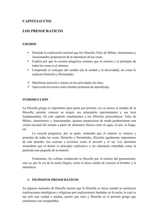 CAPITULO UNO
LOS PRESOCRATICOS
LOGROS
• Entiende la explicación racional que los filósofos Tales de Mileto, Anaxímenes y
Anaximandro propusieron de la naturaleza de las cosas.
• Explica por qué la escuela pitagórica sostiene que la esencia y el principio de
todas las cosas es el número.
• Comprende el concepto del cambio (de la unidad y la diversidad), tal como lo
explican Heráclito y Parménides.
ü Manifiesta atención e interés en las actividades de clase.
ü Aprovecha los textos como fuentes primarias de aprendizaje.
INTRODUCCIÓN
La filosofía griega es importante para quien por primera vez se acerca al estudio de la
filosofía; permite conocer su origen, sus principales representantes y sus tesis
fundamentales. En este capítulo estudiaremos a los filósofos presocráticos: Tales de
Mileto, Anaxímenes y Anaximandro, quienes propusieron de modo predominante una
visión racional del mundo a partir de elementos físicos como el agua, el aire, el fuego,
etc.
La escuela pitagórica, por su parte, sostendrá que el número es esencia y
principio de todas las cosas. Heráclito y Parménides, filósofos igualmente importantes
de este periodo, nos acercan a nociones como el devenir y el ser. Los atomistas
sostendrán que el átomo es principio explicativo y no solamente entendido como la
partícula más pequeña de la materia.
Finalmente, los sofistas conducirán la filosofía por el camino del pensamiento,
esto es, por la vía de la razón (logas), como el único medio de conocer al hombre y la
naturaleza.
1. FILÓSOFOS PRESOCRÁTICOS
En algunos manuales de filosofía leemos que la filosofía se inicia cuando se sustituyen
explicaciones mitológicas y religiosas por explicaciones fundadas en la razón, lo cual es
tan sólo una verdad a medias, puesto que mito y filosofía en el periodo griego que
estudiamos son inseparables.
 