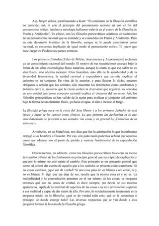 Así, Jaeger señala, parafraseando a Kant: "El comienzo de la filosofía científica
no coincide, así, ni con el principio del pensamiento racional ni con el fin del
pensamiento mítico. Auténtica mitología hallamos todavía en el centro de la filosofía de
Platón y Aristóteles". En efecto, con los filósofos presocráticos asistimos al nacimiento
de un pensamiento racional que se extiende y se consolida con Platón y Aristóteles. Pero
en este desarrollo histórico de la filosofía, aunque se le pueda caracterizar como
racional, se encuentra implicado de igual modo el pensamiento mítico. El juicio que
hace Jaeger en Paideia nos parece correcto.
Los primeros filósofos (Tales de Mileto, Anaxímenes y Anaximandro) reclaman
ya un conocimiento racional del mundo. El motivo de sus inquisiciones aparece bajo la
forma de un saber cosmológico físico naturista, aunque lo cierto es que ese saber no es
sólo físico, sino además racional. Ellos buscaban, más allá de la sensibilidad y de la
diversidad fenoménica, la unidad racional y especulativa que permite explicar el
universo en su conjunto. En vista de lo anterior, y para ilustrar lo dicho, estamos
obligados a señalar que los sentidos sólo muestran los fenómenos como cambiantes y
distintos entre sí, mientras que la razón unifica la diversidad que registran los sentidos
en una unidad que como concepto racional explica el conjunto del universo. Así, los
filósofos presocráticos se han valido de la razón para explicar el conjunto del universo
bajo la forma de un elemento físico, ya fuese el agua, el aire e incluso el fuego.
La filosofía griega nace en la costa del Asia Menor y a los primeros filósofos de esta
época y lugar se les conoce como jónicos. Lo que primero los deslumbra es lo que
inmediatamente se presenta a sus sentidos: las cosas y en general los fenómenos de la
naturaleza.
Aristóteles, en su Metafísica, nos dice que fue la admiración lo que inicialmente
empujó a los hombres a filosofar. Por eso, con justa razón podemos señalar que aquellas
cosas que admiran son el punto de partida y materia fundamental de su especulación
filosófica.
Observaremos, en adelante, cómo los filósofos presocráticos buscarán en medio
del cambio infinito de los fenómenos un principio general que sea capaz de explicarlos y
que por lo mismo no esté sujeto al cambio. Este principio es un concepto general que
como tal deberá dar cuenta de aquello que a los sentidos se presenta como cambiante. Si
las cosas cambian, ¿qué son de verdad? Si una cosa pasa de ser blanca a ser verde, es y
no es blanca. Si algo que era deja de ser, resulta que la misma cosa es y no es. La
multiplicidad y la contradicción penetran en el ser mismo de las cosas; se pregunta
entonces qué son las cosas de verdad, es decir siempre, por detrás de sus muchas
apariencias. Apela de la multitud de aspectos de las cosas a su raíz permanente, superior
a esa multitud y capaz de dar razón de ella. Por esto, lo verdaderamente interesante es la
pregunta inicial de la filosofía: ¿qué es de verdad todo esto, qué es la naturaleza o
principio de donde emerge todo? Las diversas respuestas que se van dando a esta
pregunta forman la historia de la filosofía griega.
 