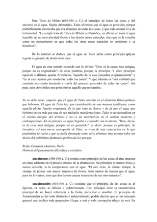 Para Tales de Mileto (640-546 a. C.) el principio de todas las cosas y del
universo es el agua. Según Aristóteles, Tales afirmaba que el agua es principio, porque
probablemente observaba que era alimento de todas las cosas, y que todo animal vive de
la humedad. "La simple tesis de Tales de Mileto es filosófica, en ella no se toma el agua
sensible en su particularidad frente a las demás cosas naturales, sino que se le concibe
como un pensamiento en que todas las otras cosas naturales se contienen y se
disuelven".
De lo anterior se deduce que el agua de Tales actúa como principio (physis
líquida originaria) de donde todo nace.
El agua en este sentido coincide con lo divino: "Dios es la causa más antigua,
porque no es engendrado"; en otras palabras, porque es principio. Y decir principio
equivale a afirmar, apunta Aristóteles, "aquello de lo cual proceden originariamente" y
"en la cual acaban por resolverse todas las cosas". Y que además es "una realidad que
continúa existiendo inmutada a través del proceso generador de todas las cosas". Así
pues, para Aristóteles este principio es aquello que no cambia.
No se debe creer, empero, que el agua de Tales consiste en el elemento físico-químico
que bebemos. El agua de Tales hay que considerarla de una manera totalizante, como
aquella physis líquida originaria, de la que todo se deriva y de la que el agua que
bebemos no es más que una de sus múltiples manifestaciones. Tales es un naturalista en
el sentido antiguo del término y no es un materialista en el sentido moderno y
contemporáneo. En la práctica su agua llegaba a coincidir con lo divino. "Dios, decía,
es la cosa más antigua, porque no es generado", es decir, porque es principio. Se
introduce así una nueva concepción de Dios: se trata de una concepción en la que
predomina la razón y que se halla destinada como tal a eliminar muy pronto todos los
dioses del politeísmo fantástico-poético de los griegos.
Reale, Giovanni yAntiseri, Darío
Historia del pensamiento filosófico y científico
Anaxímenes (560-548 a. C.) postula como principio de las cosas el aire; muestra
un claro adelanto en el proceso mismo de la abstracción. Su principio es menos físico y
menos sensible, si lo comparamos con el agua. "El aire tiene, al mismo tiempo, la
ventaja de poseer una mayor ausencia de forma; tiene menos de cuerpo que el agua,
pues no lo vemos, sino que ños damos cuenta solamente de sus movimientos".
Anaximandro (610-546 a. C.) sostiene que el principio de las cosas es el
úpeiron, es decir, lo infinito e indeterminado. Este principio tiene la característica
principal de no hacer referencia a lo finito, particular o sensible. El principio de
Anaximandro es del todo abstracto e indeterminado; podría decirse que es un concepto
general que explica toda generación (llegar a ser) y toda corrupción (dejar de ser). En
 