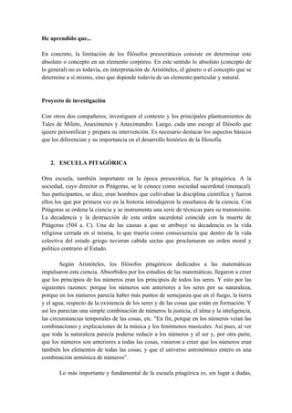 He aprendido que...
En concreto, la limitación de los filósofos presocráticos consiste en determinar este
absoluto o concepto en un elemento corpóreo. En este sentido lo absoluto (concepto de
lo general) no es todavía, en interpretación de Aristóteles, el género o el concepto que se
determine a sí mismo, sino que depende todavía de un elemento particular y natural.
Proyecto de investigación
Con otros dos compañeros, investiguen el contexto y los principales planteamientos de
Tales de Mileto, Anaxímenes y Anaximandro. Luego, cada uno escoge al filósofo que
quiere personificar y prepara su intervención. Es necesario destacar los aspectos básicos
que los diferencian y su importancia en el desarrollo histórico de la filosofía.
2. ESCUELA PITAGÓRICA
Otra escuela, también importante en la época presocrática, fue la pitagórica. A la
sociedad, cuyo director es Pitágoras, se le conoce como sociedad sacerdotal (monacal).
Sus participantes, se dice, eran hombres que cultivaban la disciplina científica y fueron
ellos los que por primera vez en la historia introdujeron la enseñanza de la ciencia. Con
Pitágoras se ordena la ciencia y se instrumenta una serie de técnicas para su transmisión.
La decadencia y la destrucción de esta orden sacerdotal coincide con la muerte de
Pitágoras (504 a. C). Una de las causas a que se atribuye su decadencia es la vida
religiosa cerrada en sí misma, lo que traería como consecuencia que dentro de la vida
colectiva del estado griego tuvieran cabida sectas que proclamaran un orden moral y
político contrario al Estado.
Según Aristóteles, los filósofos pitagóricos dedicados a las matemáticas
impulsaron esta ciencia. Absorbidos por los estudios de las matemáticas, llegaron a creer
que los principios de los números eran los principios de todos los seres. Y esto por las
siguientes razones: porque los números son anteriores a los seres por su naturaleza,
porque en los números parecía haber más puntos de semejanza que en el fuego, la tierra
y el agua, respecto de la existencia de los seres y de las cosas que están en formación. Y
así les parecían una simple combinación de números la justicia, el alma y la inteligencia,
las circunstancias temporales de las cosas, etc. "En fin, porque en los números veían las
combinaciones y explicaciones de la música y los fenómenos musicales. Así pues, al ver
que toda la naturaleza parecía poderse reducir a los números y al ser y, por otra parte,
que los números son anteriores a todas las cosas, vinieron a creer que los números eran
también los elementos de todas las cosas, y que el universo astronómico entero es una
combinación armónica de números".
Lo más importante y fundamental de la escuela pitagórica es, sin lugar a dudas,
 